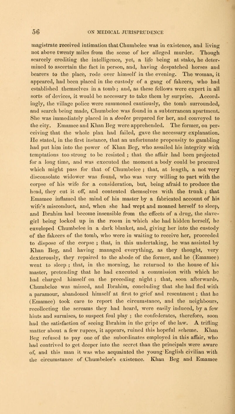 magistrate received intimation that Chumbclee was in existence, and living not above twenty miles from the scene of her alleged murder. Though scarcely crediting the intelligence, yet, a life being at stake, he deter- mined to ascertain the fact in person, and, having despatched horses and bearers to the place, rode over himself in the evening. The woman, it appeared, had been placed in the custody of a gang of fakeers, who had established themselves in a tomb; and, as these fellows were expert in all sorts of devices, it would be necessary to take them by surprise. Accord- ingly, the village police were summoned cautiously, the tomb surrounded, and search being made, Chumbelee was found in a subterranean apartment. She was immediately placed in a doolee prepared for her, and conveyed to the city. Emamee and Khan Beg were apprehended. The former, on per- ceiving that the whole plan had failed, gave the necessary explanation. He stated, in the first instance, that an unfortunate propensity to gambling had put him into the power of Khan Beg, who assailed his integrity with temptations too strong to be resisted ; that the affair had been projected for a long time, and was executed the moment a body could be procured which might pass for that of Chumbelee ; that, at length, a not very disconsolate widower was found, who was very willing to part with the corpse of his wife for a consideration, but, being afraid to produce the head, they cut it off, and contented themselves with the trunk ; that Emamee inflamed the mind of his master by a fabricated account of his wife's misconduct, and, when she had wept and moaned herself to sleep, and Ibrahim had become inseusible from the effects of a drug, the slave- giii being locked up in the room in which she had hidden herself, he enveloped Chumbelee in a dark blanket, and, giving her into the custody of the fakeers of the tomb, who were in waiting to receive her, proceeded to dispose of the corpse ; that, in this undertaking, he was assisted by Khan Beg, and having managed everything, as they thought, very dexterously, they repaired to the abode of the former, and he (Emamee) went to sleep ; that, in the morning, he returned to the house of his master, pretending that he had executed a commission with which he had charged himself on the preceding night ; that, soon afterwards, Chumbelee was missed, and Ibrahim, concluding that she had fled with a paramour, abandoned himself at first to grief and resentment ; that he (Emamee) took care to report the circumstance, and the neighbours, recollecting the screams they had heard, were easily induced, by a few hints and surmises, to suspect foul play ; the confederates, therefore, soon had the satisfaction of seeing Ibrahim in the gripe of the law. A trifling matter about a few rupees, it appears, ruined this hopeful scheme. Khan Beg refused to pay one of the subordinates employed in this affair, who had contrived to get deeper into the secret than the principals were aware of, and this man it was who acquainted the young English civilian with the circumstance of Chumbelee's existence. Khan Beg and Emamee