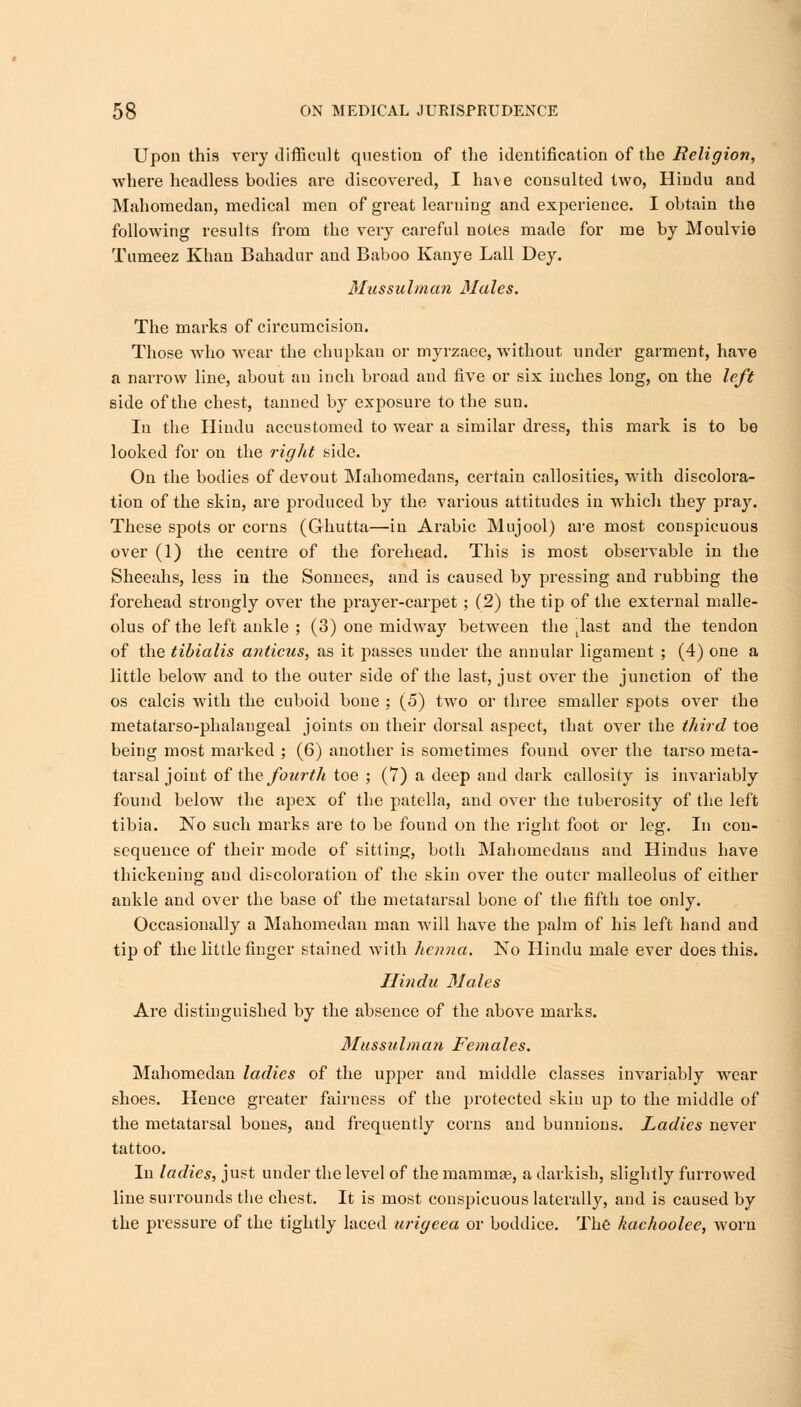 Upon this very difficult question of the identification of the Religion, where headless bodies are discovered, I have consulted two, Hindu and Mahomedan, medical men of great learning and experience. I obtain the following results from the very careful notes made for me by Moulvie Tumeez Khan Bahadur and Baboo Kanye Lall Dey. Mussulman Males. The marks of circumcision. Those who wear the chupkan or myrzaee, without under garment, have a narrow line, about an inch broad and five or six inches long, on the left side of the chest, tanned by exposure to the sun. In the Hindu accustomed to wear a similar dress, this mark is to be looked for on the right side. On the bodies of devout Mahomedans, certain callosities, with discolora- tion of the skin, are produced by the various attitudes in which they pray. These spots or corns (Ghutta—in Arabic Mujool) are most conspicuous over (1) the centre of the forehead. This is most observable in the Sheeahs, less in the Sonnees, and is caused by pressing and rubbing the forehead strongly over the prayer-carpet; (2) the tip of the external malle- olus of the left ankle ; (3) one midway between the last and the tendon of the tibialis anticus, as it passes under the annular ligament ; (4) one a little below and to the outer side of the last, just over the junction of the os calcis with the cuboid bone ; (5) two or three smaller spots over the metatarso-phalangeal joints on their dorsal aspect, that over the third toe being most marked ; (6) another is sometimes found over the tarso meta- tarsal joint of the fourth toe ; (7) a deep and dark callosity is invariably found below the apex of the patella, and over the tuberosity of the left tibia. No such marks are to be found on the right foot or leg. In con- sequence of their mode of sitting, both Mahomedans and Hindus have thickening and discoloration of the skin over the outer malleolus of either ankle and over the base of the metatarsal bone of the fifth toe only. Occasionally a Mahomedan man will have the palm of his left hand and tip of the little finger stained with henna. No Hindu male ever does this. Hindu Males Are distinguished by the absence of the above marks. Mussulman Females. Mahomedan ladies of the upper and middle classes invariably wear shoes. Hence greater fairness of the protected skin up to the middle of the metatarsal bones, and frequently corns and bunuions. Ladies never tattoo. In ladies, just under the level of the mamma?, a darkish, slightly furrowed line surrounds the chest. It is most conspicuous laterally, and is caused by the pressure of the tightly laced urigeea or boddice. The kachoolee, woru