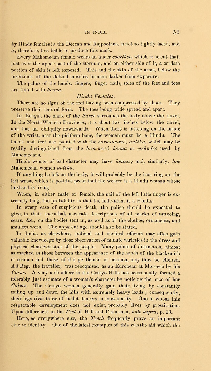by Hindu females in the Deccan and Rajpootana, is not so tightly laced, and is, therefore, less liable to produce this mark. Every Mahomedan female wears an under coorthee, which is so cut that, just over the upper part of the sternum, and on either side of it, a cordate portion of skin is left exposed. This and the skin of the arms, below the insertions of the deltoid muscles, become darker from exposure. The palms of the hands, fingers, finger nails, soles of the feet and toes are tinted with henna. Hindu Females. There are no signs of the feet having been compressed by shoes. They preserve their uatural form. The toes being wide spread and apart. In Bengal, the mark of the Saree surrounds the body above the navel. In the North-Western Provinces, it is about two inches below the navel, and has an obliquity downwards. When there is tattooing on the inside of the wrist, near the pisiform bone, the woman must be a Hindu. The hands and feet are painted with the carmine-red, aultha, which may be readily distinguished from the brown-veH henna or tnehndee used by Mahomedaus. Hindu women of bad character may have henna; and, similarly, low Mahomedan women aultha. If anything be left on the body, it will probably be the iron ring on the left wrist, which is positive proof that the wearer is a Hindu woman whose husband is living. When, in either male or female, the nail of the left little finger is ex- tremely long, the probability is that the individual is a Hindu. In every case of suspicious death, the police should be expected to give, in their sooruthal, accurate descriptions of all marks of tattooing, scars, &c, on the bodies sent in, as well as of the clothes, ornaments, and amulets worn. The apparent age should also be stated. In India, as elsewhere, judicial and medical officers may often gain valuable knowledge by close observation of minute varieties in the dress and physical characteristics of the people. Many points of distinction, almost as marked as those between the appearance of the hands of the blacksmith or seaman and those of the gentleman or penman, may thus be elicited. Ali Beg, the traveller, was recognised as an European at Morocco by his Corns. A very able officer in the Cossya Hills has occasionally formed a tolerably just estimate of a woman's character by noticing the size of her Calves. The Cossya women generally gain their living by constantly toiling up and down the hills with extremely heavy loads ; consequently their legs rival those of ballet dancers in muscularity. One in whom this respectable development does not exist, probably lives by prostitution. Upon differences in the Feet of Hill and Plain-men, vide supra, p. 19. Here, as everywhere else, the Teeth frequently prove an important clue to identity. One of the latest examples of this was the aid which the