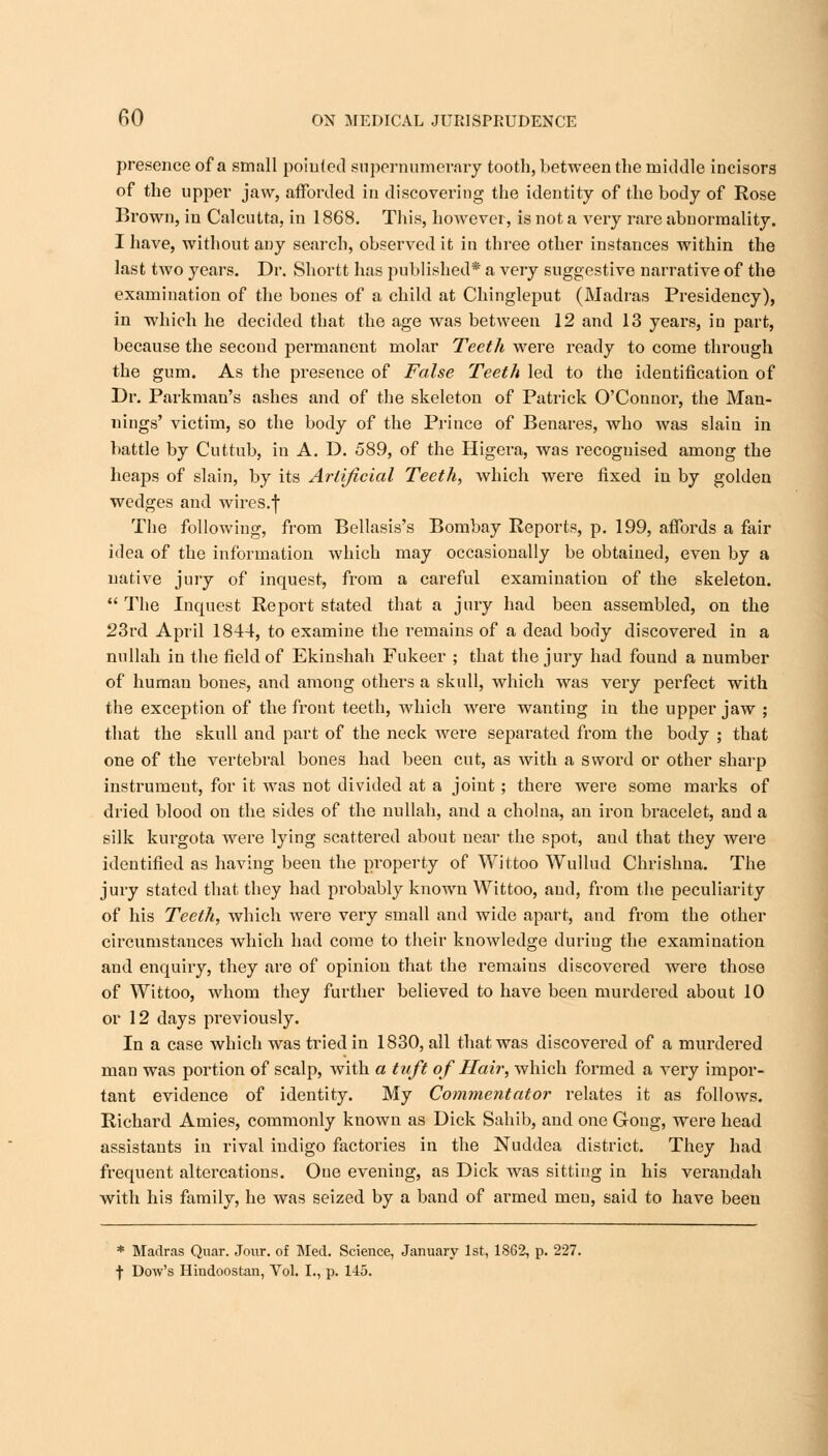 presence of a small pointed supernumerary tooth, between the middle incisors of the upper jaw, afforded in discovering the identity of the body of Rose Brown, in Calcutta, in 1868. This, however, is not a very rare abnormality. I have, without any search, observed it in three other instances within the last two years. Dr. Shortt has published* a very suggestive narrative of the examination of the bones of a child at Chingleput (Madras Presidency), in which he decided that the age was between 12 and 13 years, in part, because the second permanent molar Teeth were ready to come through the gum. As the presence of False Teeth led to the identification of Dr. Parkman's ashes and of the skeleton of Patrick O'Connor, the Man- nings' victim, so the body of the Prince of Benares, who was slain in battle by Cuttub, in A. D. 589, of the Higera, was recognised among the heaps of slain, by its Artificial Teeth, which were fixed in by golden wedges and wires.f The following, from Bellasis's Bombay Reports, p. 199, affords a fair idea of the information which may occasionally be obtained, even by a native jury of inquest, from a careful examination of the skeleton.  The Inquest Report stated that a jury had been assembled, on the 23rd April 1844, to examine the remains of a dead body discovered in a nullah in the field of Ekinshah Fukeer ; that the jury had found a number of human bones, and among others a skull, which was very perfect with the exception of the front teeth, which were wanting in the upper jaw ; that the skull and part of the neck were separated from the body ; that one of the vertebral bones had been cut, as with a sword or other sharp instrument, for it was not divided at a joint ; there were some marks of dried blood on the sides of the nullah, and a cholna, an iron bracelet, and a silk kurgota were lying scattered about near the spot, and that they were identified as having been the property of Wittoo Wullud Chrishna. The jury stated that they had probably known Wittoo, and, from the peculiarity of his Teeth, which were very small and wide apart, and from the other circumstances which had come to their knowledge during the examination and enquiry, they are of opinion that the remains discovered were those of Wittoo, whom they further believed to have been murdered about 10 or 12 days previously. In a case which was tried in 1830, all that was discovered of a murdered man was portion of scalp, with a tuft of Hair, which formed a very impor- tant evidence of identity. My Commentator relates it as follows. Richard Amies, commonly known as Dick Sahib, and one Gong, were head assistants in rival indigo factories in the Nuddea district. They had frequent altercations. Oue evening, as Dick was sitting in his verandah with his family, he was seized by a band of armed meu, said to have been * Madras Quar. Jour, of Med. Science, January 1st, 1862, p. 227. f Dow's Hindoostan, Vol. I., p. 145.