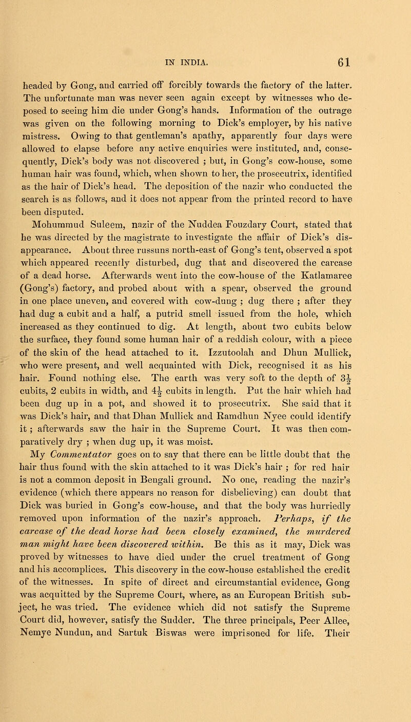 headed by Gong, and carried off forcibly towards the factory of the latter. The unfortunate man was never seen again except by witnesses who de- posed to seeing him die under Gong's hands. Information of the outrage was given on the following morning to Dick's employer, by his native mistress. Owing to that gentleman's apathy, apparently four days were allowed to elapse before any active enquiries were instituted, and, conse- quently, Dick's body was not discovered ; but, in Gong's cow-house, some human hair was found, which, when shown to her, the prosecutrix, identified as the hair of Dick's head. The deposition of the nazir who conducted the search is as follows, and it does not appear from the printed record to have been disputed. Mohummud Suleem, nazir of the Nuddea Fouzdary Court, stated that he was directed by the magistrate to investigate the affair of Dick's dis- appearance. About three russuns north-east of Gong's tent, observed a spot which appeared recently disturbed, dug that and discovered the carcase of a dead horse. Afterwards went into the cow-house of the Katlamaree (Gong's) factory, and probed about with a spear, observed the ground in one place uneven, and covered with cow-dung ; dug there ; after they had dug a cubit and a half, a putrid smell issued from the hole, which increased as they continued to dig. At length, about two cubits below the surface, they found some human hair of a reddish colour, with a piece of the skin of the head attached to it. Izzutoolah and Dhun Mullick, who were present, and well acquainted with Dick, recognised it as his hair. Found nothing else. The earth was very soft to the depth of 3^ cubits, 2 cubits in width, and 4^ cubits in length. Put the hair which had been dug up in a pot, and showed it to prosecutrix. She said that it was Dick's hair, and thatDhan Mullick and Ramdhun Nyee could identify it; afterwards saw the hair in the Supreme Court. It was then com- paratively dry ; when dug up, it was moist. My Commentator goes on to say that there can be little doubt that the hair thus found with the skin attached to it was Dick's hair ; for red hair is not a common deposit in Bengali ground. No one, reading the nazir's evidence (which there appears no reason for disbelieving) can doubt that Dick was buried in Gong's cow-house, and that the body was hurriedly removed upon information of the nazir's approach. Perhaps, if the carcase of the dead horse had been closely examined, the murdered man might have been discovered within. Be this as it may, Dick was proved by witnesses to have died under the cruel treatment of Gong and his accomplices. This discovery in the cow-house established the credit of the witnesses. In spite of direct and circumstantial evidence, Gong was acquitted by the Supreme Court, where, as an European British sub- ject, he was tried. The evidence which did not satisfy the Supreme Court did, however, satisfy the Sudder. The three principals, Peer Allee, Nemye Nundun, and Sartuk Biswas were imprisoned for life. Their