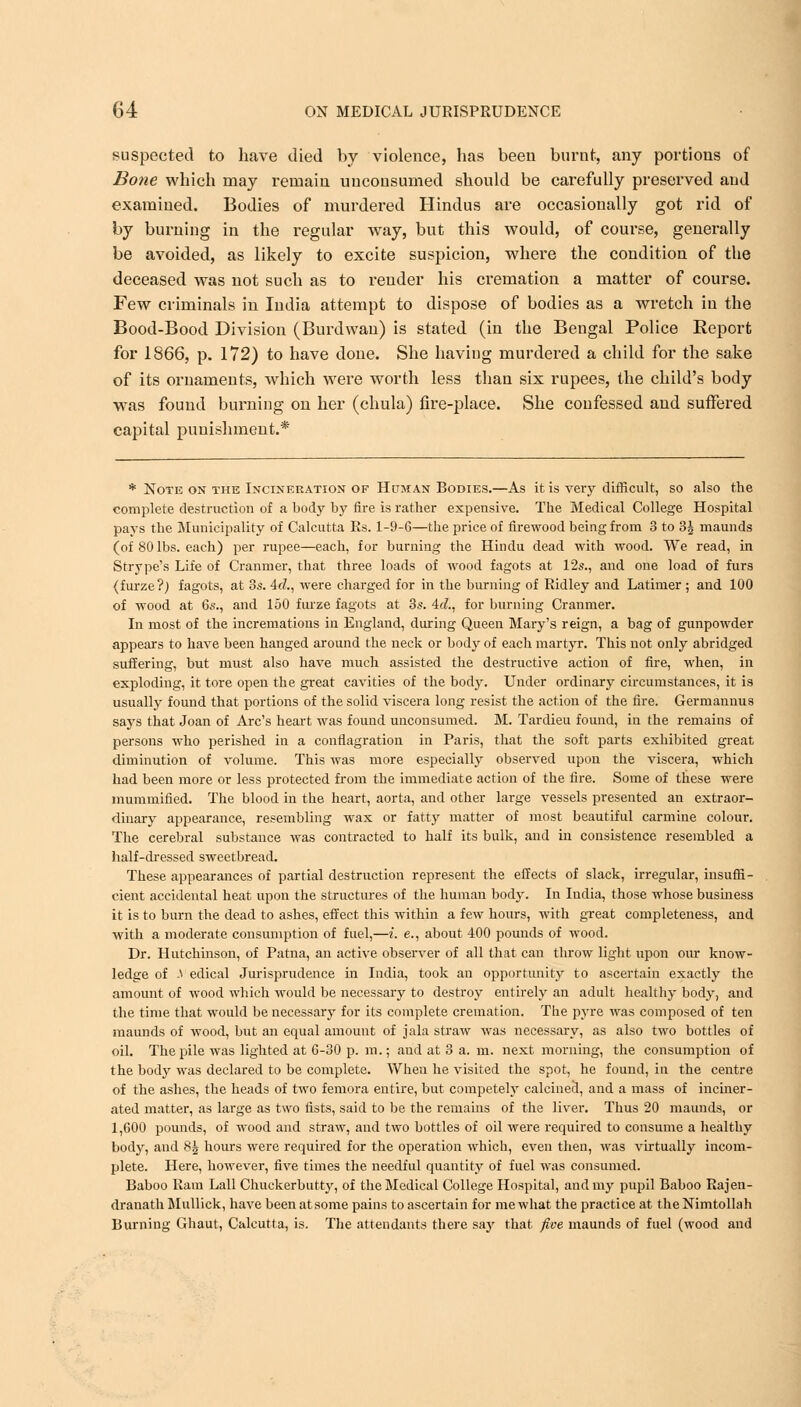 suspected to have died by violence, has been burnt, any portions of Bone which may remain unconsumed should be carefully preserved arid examined. Bodies of murdered Hindus are occasionally got rid of by burning in the regular way, but this would, of course, generally be avoided, as likely to excite suspicion, where the condition of the deceased was not such as to render his cremation a matter of course. Few criminals in India attempt to dispose of bodies as a wretch in the Bood-Bood Division (Burdwan) is stated (in the Bengal Police Report for 1866, p. 172) to have done. She having murdered a child for the sake of its ornaments, which were worth less than six rupees, the child's body was found burning on her (chula) fire-place. She confessed and suffered capital punishment.* * Note on the Incineration of Human Bodies.—As it is very difficult, so also the complete destruction of a body by fire is rather expensive. The Medical College Hospital pays the. Municipality of Calcutta Rs. 1-9-6—the price of firewood being from 3 to 3^ maunds (of 80 lbs. each) per rupee—each, for burning the Hindu dead with wood. We read, in Strype's Life of Cranmer, that three loads of wood fagots at 12s., and one load of furs (furze?) fagots, at 3s. Ad., were charged for in the burning of Ridley and Latimer ; and 100 of wood at 6s., and 150 furze fagots at 3s. Ad., for burning Cranmer. In most of the incremations in England, during Queen Mary's reign, a bag of gunpowder appears to have been hanged around the neck or body of each martyr. This not only abridged suffering, but must also have much assisted the destructive action of fire, when, in exploding, it tore open the great cavities of the body. Under ordinary circumstances, it is usually found that portions of the solid viscera long resist the action of the fire. Germannus says that Joan of Arc's heart was found unconsumed. M. Tardieu found, in the remains of persons who perished in a conflagration in Paris, that the soft parts exhibited great diminution of volume. This was more especially observed upon the viscera, which had been more or less protected from the immediate action of the fire. Some of these were mummified. The blood in the heart, aorta, and other large vessels presented an extraor- dinary appearance, resembling wax or fatty matter of most beautiful carmine colour. The cerebral substance was contracted to half its bulk, and in consistence resembled a half-dressed sweetbread. These appearances of partial destruction represent the effects of slack, irregular, insuffi- cient accidental heat upon the structures of the human body. In India, those whose business it is to burn the dead to ashes, effect this within a few hours, with great completeness, and with a moderate consumption of fuel,—i. e., about 400 pounds of wood. Dr. Hutchinson, of Patna, an active observer of all that can throw light upon our know- ledge of -1 edical Jurisprudence in India, took an opportunity to ascertain exactly the amount of wood which would be necessary to destroy entirely an adult healthy body, and the time that would be necessary for its complete cremation. The pyre was composed of ten maunds of wood, but an equal amount of jala straw was necessary, as also two bottles of oil. The pile was lighted at 6-30 p. m.; and at 3 a. m. next morning, the consumption of the body was declared to be complete. When he visited the spot, he found, in the centre of the ashes, the heads of two femora entire, but competely calcined, and a mass of inciner- ated matter, as large as two fists, said to be the remains of the liver. Thus 20 maunds, or 1,600 pounds, of wood and straw, and two bottles of oil were required to consume a healthy body, and 8| hours were required for the operation which, even then, was virtually incom- plete. Here, however, five times the needful quantity of fuel was consumed. Baboo Ram Lall Chuckerbutty, of the Medical College Hospital, and my pupil Baboo Rajen- dranath Mullick, have been at some pains to ascertain for me what the practice at the Nimtollah Burning Ghaut, Calcutta, is. The attendants there say that five maunds of fuel (wood and