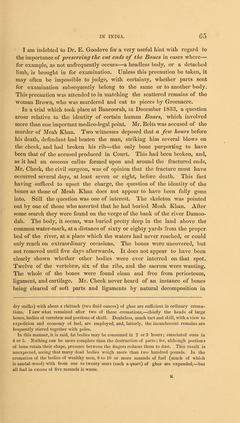 I am indebted to Dr. E. Goodeve for a very useful hint with regard to the importance of preserving the cut ends of the Bones in cases where— for example, as not unfrequently occurs—a headless body, or a detached limb, is brought in for examination. Unless this precaution be taken, it may often be impossible to judge, with certainty, whether parts sent for examination subsequently belong to the same or to another body. This precaution was attended to in matching the scattered remains of the woman Brown, who was murdered and cut to pieces by Greenacre. In a trial which took place at Bancoorah, in December 1833, a question arose relative to the identity of certain human Bones, which involved more than one important medico-legal point. Mr. Belts was accused of the murder of Meah Khan. Two witnesses deposed that a feio hours before his death, defendant had beaten the man, striking him several blows on the cheek, and had broken his rib—the only bone purporting to have been that of the accused produced in Court. This had been broken, and, as it had an osseous callus formed upon and around the fractured ends, Mr. Cheek, the civil surgeon, was of opinion that the fracture must have occurred several days, at least seven or eight, before death. This fact having sufficed to upset the charge, the question of the identity of the bones as those of Meah Khan does not appear to have been fully gone into. Still the question was one of interest. The skeleton was pointed out by one of those who asserted that he had buried Meah Khan. After some search they were found on the verge of the bank of the river Damoo- dah. The body, it seems, was buried pretty deep in the land above the common water-mark, at a distance of sixty or eighty yards from the proper bed of the river, at a place which the waters had never reached, or could only reach on extraordinary occasions. The bones were uncovered, but not removed until five days afterwards. It does not appear to have been clearly shown whether other bodies were ever interred on that spot. Twelve of the vertebra?, six of the ribs, and the sacrum were wanting. The whole of the bones were found clean and free from periosteum, ligament, and cartilage. Mr. Cheek never heard of an instance of bones being cleared of soft parts and ligaments by natural decomposition in dry stalks) with about a chittack (two fluid ounces) of ghee are sufficient in ordinary crema- tions. I saw what remained after two of these cremations,—chiefly the heads of large bones, bodies of vertebrae and portions of skull. Doubtless, much tact and skill, with a view to expedition and economy of fuel, are employed, and, latterly, the incandescent remains are frequently stirred together with poles. In this manner, it is said, fat bodies may be consumed in 2 or 3 hours; emaciated ones in 4 or 5. Nothing can be more complete than the destruction of parts; for, although portions of bone retain then shape, pressure between the fingers reduces them to dust. This result is unexpected, seeing that many dead bodies weigh more than two hundred pounds. In the cremation of the bodies of wealthy men, 8 to 10 or more maimds of fuel (much of which is sandal-wood) with from one to twenty seers (each a quart) of ghee are expended,—but all fuel in excess of five maunds is waste.