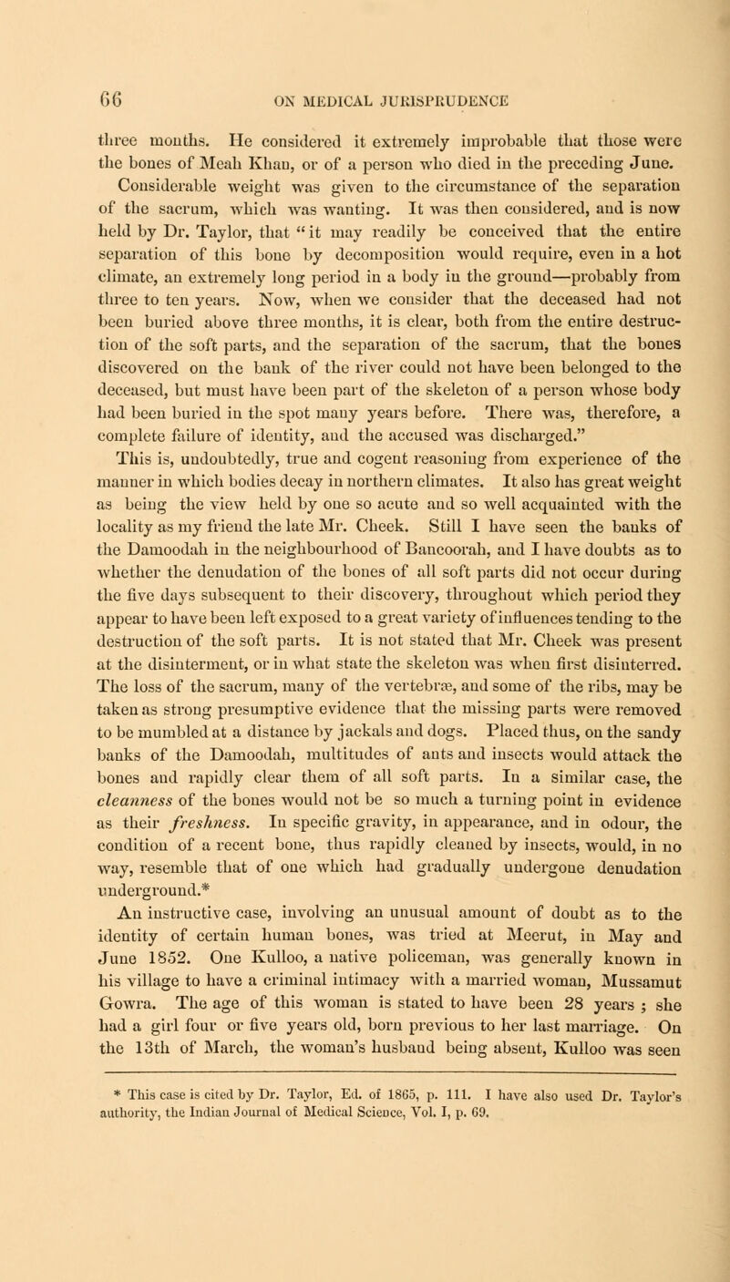 three mouths. He considered it extremely improbable that those were the bones of Meah Khan, or of a person who died in the preceding June. Considerable weight was given to the circumstance of the separation of the sacrum, which was wanting. It was then considered, and is now held by Dr. Taylor, that  it may readily be conceived that the entire separation of this bone by decomposition would require, even in a hot climate, an extremely long period in a body in the ground—probably from three to ten years. Now, when we consider that the deceased had not been buried above three months, it is cleai', both from the entire destruc- tion of the soft parts, and the separation of the sacrum, that the bones discovered on the bank of the river could not have been belonged to the deceased, but must have been part of the skeleton of a person whose body had been buried in the spot mauy years before. There was, therefore, a complete failure of identity, and the accused was discharged. This is, undoubtedly, true and cogent reasoning from experience of the manner in which bodies decay in northern climates. It also has great weight as being the view held by one so acute and so well acquainted with the locality as my friend the late Mr. Cheek. Still I have seen the banks of the Damoodah in the neighbourhood of Bancoorah, and I have doubts as to whether the denudation of the bones of all soft parts did not occur during the five days subsequent to their discovery, throughout which period they appear to have been left exposed to a great variety of influences tending to the destruction of the soft parts. It is not stated that Mr. Cheek was present at the disinterment, or in what state the skeleton was when first disinterred. The loss of the sacrum, many of the vertebrae, and some of the ribs, may be taken as strong presumptive evidence that the missing parts were removed to be mumbled at a distance by jackals and dogs. Placed thus, on the sandy banks of the Damoodah, multitudes of ants and insects would attack the bones and rapidly clear them of all soft parts. In a similar case, the cleanness of the bones would not be so much a turning point in evidence as their freshness. In specific gravity, in appearance, and in odour, the condition of a recent bone, thus rapidly cleaned by insects, would, in no way, resemble that of one which had gradually undergone denudation underground.* An instructive case, involving an unusual amount of doubt as to the identity of certain human bones, was tried at Meerut, in May and June 1852. One Kulloo, a native policeman, was generally known in his village to have a criminal intimacy with a married woman, Mussamut Gowra. The age of this woman is stated to have been 28 years ; she had a girl four or five years old, born previous to her last marriage. On the 13th of March, the woman's husbaud being absent, Kulloo was seen * This case is cited by Dr. Taylor, Ed. of 1865, p. 111. I have also used Dr. Taylor's authority, the Indian Journal of Medical Science, Vol. I, p. G9.