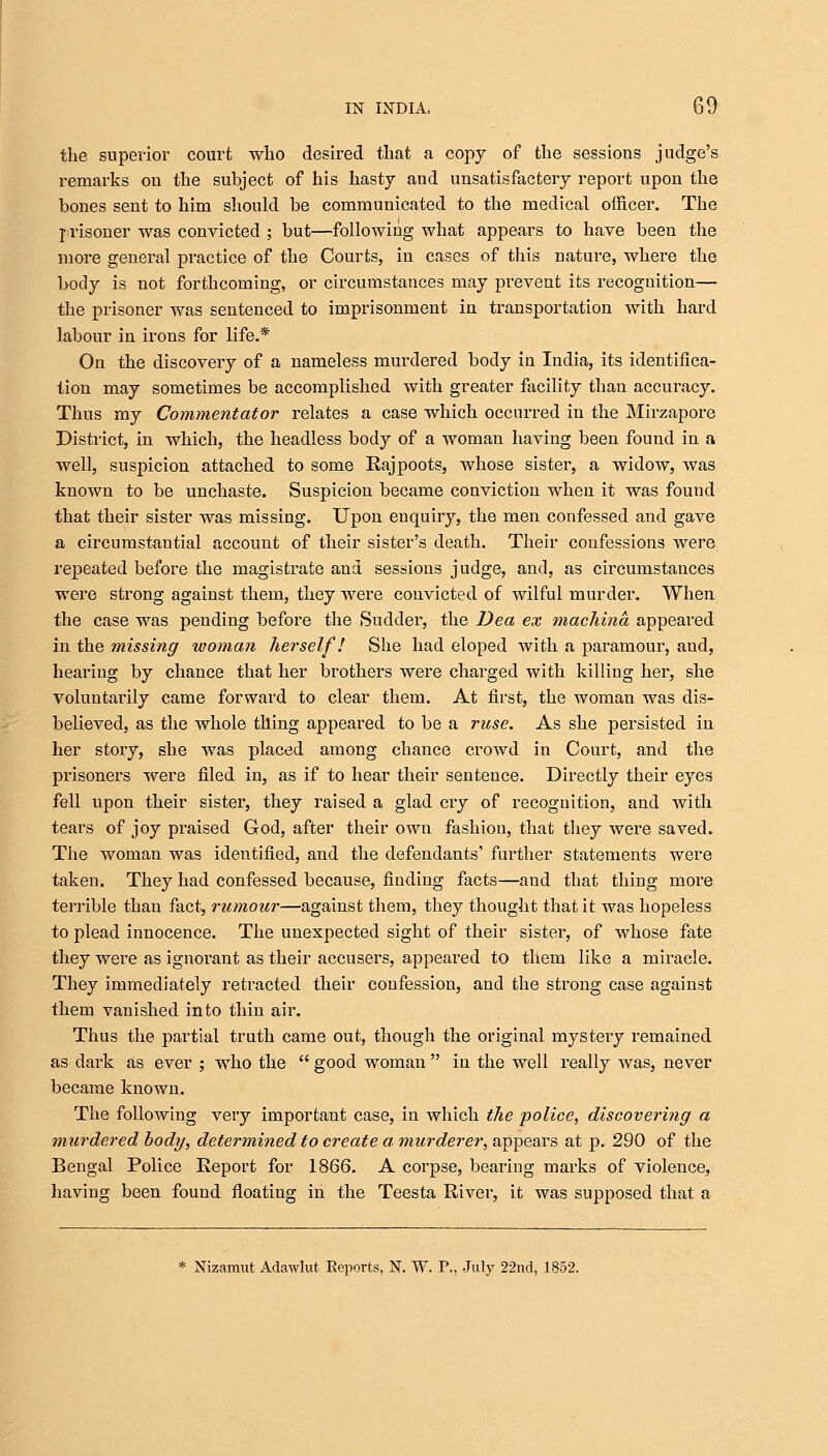 the superior court who desired that a copy of the sessions judge's remarks ou the subject of his hasty and unsatisfactery report upon the bones sent to him should be communicated to the medical officer. The prisoner was convicted ; but—following what appears to have been the more general practice of the Courts, in cases of this nature, where the body is not forthcoming, or circumstances may prevent its recognition— the prisoner was sentenced to imprisonment in transportation with hard labour in irons for life.* On the discovery of a nameless murdered body in India, its identifica- tion may sometimes be accomplished with greater facility than accuracy. Thus my Commentator relates a case which occurred in the Mirzapore District, in which, the headless body of a woman having been found in a well, suspicion attached to some Rajpoots, whose sister, a widow, was known to be unchaste. Suspicion became conviction when it was found that their sister was missing. Upon enquiry, the men confessed and gave a circumstantial account of their sister's death. Their confessions were repeated before the magistrate ana sessions judge, and, as circumstances were strong against them, they were convicted of wilful murder. When the case was pending before the Sudder, the Dea ex machina appeared in the missing woman herself! She had eloped with a paramour, and, hearing by chance that her brothers were charged with killing her, she voluntarily came forward to clear them. At first, the woman was dis- believed, as the whole thing appeared to be a ruse. As she persisted in her story, she was placed among chance crowd in Court, and the prisoners were filed in, as if to hear their sentence. Directly their eyes fell upon their sister, they raised a glad cry of recognition, and with tears of joy praised God, after their own fashion, that they were saved. The woman was identified, and the defendants' further statements were taken. They had confessed because, finding facts—and that thing more terrible than fact, rumour—against them, they thought that it was hopeless to plead innocence. The unexpected sight of their sister, of whose fate they were as ignorant as their accusers, appeared to them like a miracle. They immediately retracted their confession, and the strong case against them vanished into thin air. Thus the partial truth came out, though the original mystery remained as dark as ever ; who the  good woman  in the well really was, never became known. The following very important case, in which the police, discovering a murdered body, determined to create a murderer, appears at p. 290 of the Bengal Police Report for 1866. A corpse, bearing marks of violence, having been found floating in the Teesta River, it was supposed that a * Nizamut Adawlut Eeports, N. W. P., July 22nd, 1852.