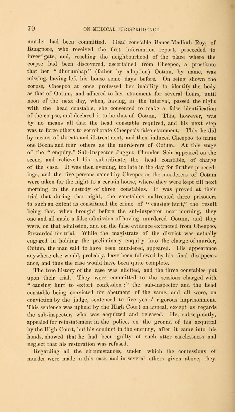 murder had been committed. Head constable Banee Madhub Roy, of Rungpore, who received the first information report, proceeded to investigate, and, reaching the neighbourhood of the place where the corpse had been discovered, ascertained from Cheepoo, a prostitute that her  dhurumbap (father by adoption) Ootum, by name, was missing, having left his house some days before. On being shown the corpse, Cheepoo at once professed her inability to identify the body as that of Ootum, and adhered to her statement for several hours, until noon of the next day, when, having, in the interval, passed the night with the head constable, she consented to make a false identification of the corpse, and declared it to be that of Ootum. This, however, was by no means all that the head constable required, and his next step was to force others to corroborate Cheepoo's false statement. This he did by means of threats and ill-treatment, and then induced Cheepoo to name one Bocha and four others as the murderers of Ootum. At this stage of the  enquiry, Sub-Inspector Juggut Chunder Sein appeared on the scene, and relieved his subordinate, the head constable, of charge of the case. It was then evening, too late in the day for further proceed- ings, and the five persons named by Cheepoo as the murderers of Ootum were taken for the night to a certain house, where they were kept till next morning in the custody of three constables. It was proved at their trial that during that night, the constables maltreated three prisoners to such an extent as constituted the crime of  causing hurt, the result being that, when brought before the sub-inspector next morning, they one and all made a false admission of having murdered Ootum, and they were, on that admission, aud on the false evidence extracted from Cheepoo, forwarded for trial. While the magistrate of the district was actually engaged in holding the preliminaiy enquiry into the charge of murder, Ootum, the man said to have been murdered, appeared. His appearance anywhere else would, probably, have been followed by his final disappear- ance, and thus the case would have been quite complete. The true history of the case was elicited, aud the three constables put upon their trial. They were committed to the sessions charged with  causing hurt to extort confession ; the sub-inspector and the head constable being convicted for abetment of the same, and all were, on conviction by the judge, sentenced to five years' rigorous imprisonment. This sentence was upheld by the High Court on appeal, except as regards the sub-inspector, who was acquitted and released. He, subsequently, appealed for reinstatement in the police, on the ground of his acquittal by the High Court, but his conduct in the enquiry, after it came into his hands, showed that he had been guilty of such utter carelessness and neglect that his restoration was refused. Regarding all the circumstances, uuder which the confessions of murder were made in this case, and in several others given above, they