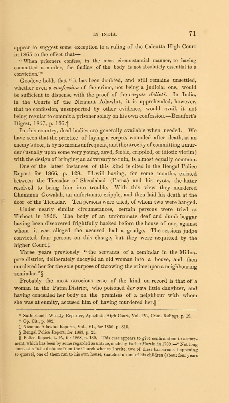 appear to suggest some exception to a ruling of the Calcutta High Court in 1865 to the effect that—  When prisoners confess, in the most circumstantial manner, to having committed a murder, the finding of the body is not absolutely essential to a conviction.* Goodeve holds that  it has been doubted, and still remains unsettled, whether even a confession of the crime, not being a judicial one, would be sufficient to dispense with the proof of the corpus delicti. In India, in the Courts of the Nizamut Adawlut, it is apprehended, however, that no confession, unsupported by other evidence, would avail, it not being regular to commit a prisoner solely on his own confession.—Beaufort's Digest, 1857, p. 126.f In this country, dead bodies are generally available when needed. We have seen that the practice of layiug a corpse, wounded after death, at an enemy's door, is by no means unfrequent, and the atrocity of committing amur- der (usually upon some very young, aged, feeble, crippled, or idiotic victim) with the design of bringing an adversary to ruin, is almost equally common. One of the latest instances of this kind is cited in the Bengal Police Report for 1866, p. 128. Ill-will having, for some months, existed between the Ticcadar of Sheodabad (Patna) and his ryots, the latter resolved to bring him into trouble. With this view they murdered Chummna Gowalah, an unfortunate cripple, and then laid his death at the door of the Ticcadar. Ten persons were tried, of whom two were hanged. Under nearly similar circumstances, certain persons were tried at Tirhoot in 1856. The body of an unfortunate deaf and dumb beggar having been discovered frightfully hacked before the house of one, against whom it was alleged the accused had a grudge. The sessions jud^e convicted four persons on this charge, but they were acquitted by the higher Court.i Three years previously  the servants of a zemindar in the Midna- pore district, deliberately decoyed an old woman into a house, and then murdered her for the sole purpose of throwing the crime upon a neighbouring zemindar.§ Probably the most atrocious case of the kind on record is that of a woman in the Patna District, who poisoned her own little daughter, and having concealed her body on the premises of a neighbour with whom she was at enmity, accused him of having murdered her.|[ * Sutherland^ Weekly Reporter, Appellate High Court, Yol. IY., Crim. Rulings, p. 19. f Op. Cit., p. 802. % Nizamut Adawlut Reports, Yol., VI., for 1856, p. 810. § Bengal Police Report, for 1863, p. 25. || Police Report, L. P., for 1868, p. 139. This case appears to give confirmation to a state- ment, which has heen by some regarded as untrue, made by Father Martin, in 1709:— Xot long since, at a little distance from the Church whence I write, two of these barbarians happening to quarrel, one of them ran to his own house, snatched up one of his children (about four years