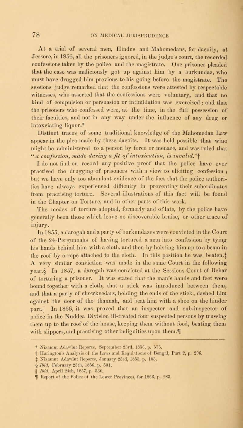 At a trial of several men, Hindus and Mahomedans, for dacoity, at Jessore, in 1856, all the prisoners ignored, in the judge's court, the recorded confessions taken by the police and the magistrate. One prisoner pleaded that the case was maliciously got up against him by a burkundaz, who must have drugged him previous to his going before the magistrate. The sessions judge remarked that the confessions were attested by respectable witnesses, who asserted that the confessions were voluntary, and that no kind of compulsion or persuasion or intimidation was exercised; and that the prisoners who confessed were, at the time, in the full possession of their faculties, and not in any way under the influence of any drug or intoxciating liquor.* Distinct traces of some traditional knowledge of the Mahomedan Law appear in the plea made by these dacoits. It was held possible that wine might be administered to a person by force or menace, and was ruled that a confession, made during a Jit of intoxication, is invalid^ I do not find on record auy positive proof that the police have ever practised the drugging of prisoners with a view to eliciting confession ; but we have only too abundant evidence of the fact that the police authori- ties have always experienced difficulty in preventing their subordinates from practising torture. Several illustrations of this fact will be found in the Chapter on Torture, and in other parts of this Avork. The modes of torture adopted, formerly and of late, by the police have generally been those which leave no discoverable bruise, or other trace of injury. In 1855, a darogah and a party of bnrkundazes were convicted in the Court of the 24-Pergunnahs of having tortured a man into confession by tying his hands behind him with a cloth, and then by hoisting him up to a beam iu the roof by a rope attached to the cloth. Iu this position he was beaten.J A very similar conviction was made in the same Court in the following year.§ In 1857, a darogah was convicted at the Sessions Court of Behar of torturing a prisoner. It was stated that the man's hands and feet were bound together with a cloth, that a stick was introduced between them, and that a party of chowkeedars, holding the ends of the stick, dashed him against the door of the thanuah, and beat him with a shoe on the hinder part.[| In 1866, it was proved that an inspector and sub-inspector of police in the Nuddea Division ill-treated four suspected persons by trussing them up to the roof of the house, keeping them without food, beating them with slippers, and practising other indignities upon them.^[ * Nizamut Adawlut Reports, September 23rd, 1856, p. 575. t Harington's Analysis of the Laws and Regulations of Bengal, Part 2, p. 296. % Nizamut Adawlut Reports, January 23rd, 1855, p. 103. § Ibid, February 25th, 1856, p. 501. || Ibid, April 24th, 1857, p. 530. ^f Report of the Police of the Lower Provinces, for 1866, p. 283.