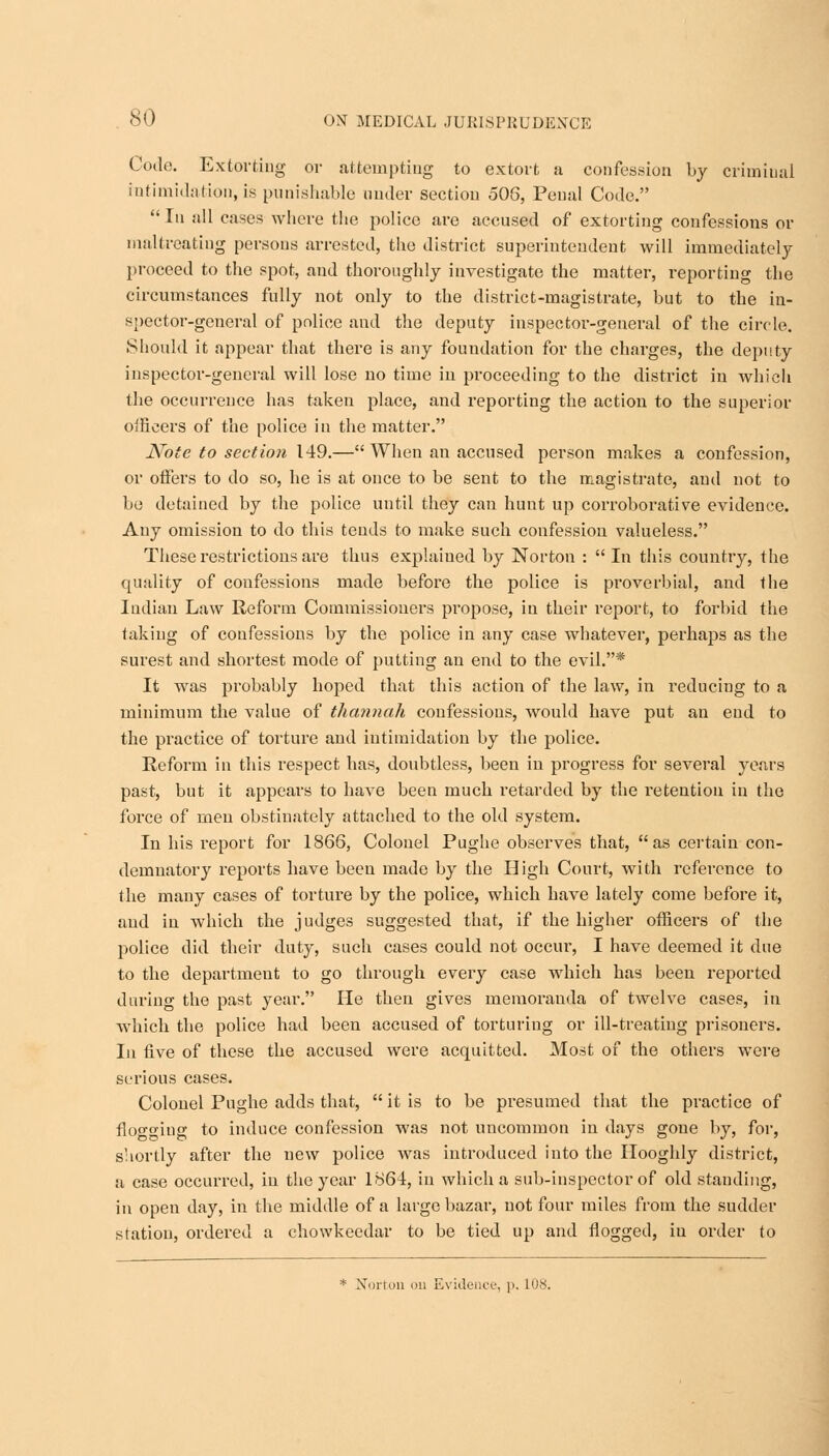 Code. Extorting or attempting to extort a confession by criminal intimidation, is punishable under section 506, Penal Code. Iu all cases where the police are accused of extorting confessions or maltreating persons arrested, the district superintendent will immediately proceed to the spot, and thoroughly investigate the matter, reporting the circumstances fully not only to the district-magistrate, but to the in- spector-general of police and the deputy inspector-general of the circle. Should it appear that there is any foundation for the charges, the deputy inspector-general will lose no time in proceeding to the district in which the occurrence has taken place, and reporting the action to the superior oificers of the police in the matter. Note to section 149.— When an accused person makes a confession, or oifers to do so, he is at once to be sent to the magistrate, and not to be detained by the police until they can hunt up corroborative evidence. Any omission to do this tends to make such confession valueless. These restrictions are thus explained by Norton : In this country, the quality of confessions made before the police is proverbial, and the Indian Law Reform Commissioners propose, in their report, to forbid the taking of confessions by the police in any case whatever, perhaps as the surest and shortest mode of putting an end to the evil.* It was probably hoped that this action of the law, in reducing to a minimum the value of thannah confessions, would have put an end to the practice of torture and intimidation by the police. Reform in this respect has, doubtless, been in progress for several years past, but it appears to have been much retarded by the retention in the force of men obstinately attached to the old system. In his report for 1866, Colonel Pughe observes that, as certain con- demnatory reports have been made by the High Court, with reference to the many cases of torture by the police, which have lately come before it, and in which the judges suggested that, if the higher officers of the police did their duty, such cases could not occur, I have deemed it due to the department to go through every case which has been reported during the past year. He then gives memorauda of twelve cases, in which the police had been accused of torturing or ill-treating prisoners. In five of these the accused were acquitted. Most of the others were serious cases. Colonel Pughe adds that,  it is to be presumed that the practice of floco-iug to induce confession was not uncommon in days gone by, for, shortly after the new police was introduced into the Hooghly district, a case occurred, in the year 1864, in which a sub-inspector of old standing, in open day, in the middle of a large bazar, not four miles from the sudder station, ordered a chowkecdar to be tied up and flogged, iu order to * Norton on Evidence, p. L08.