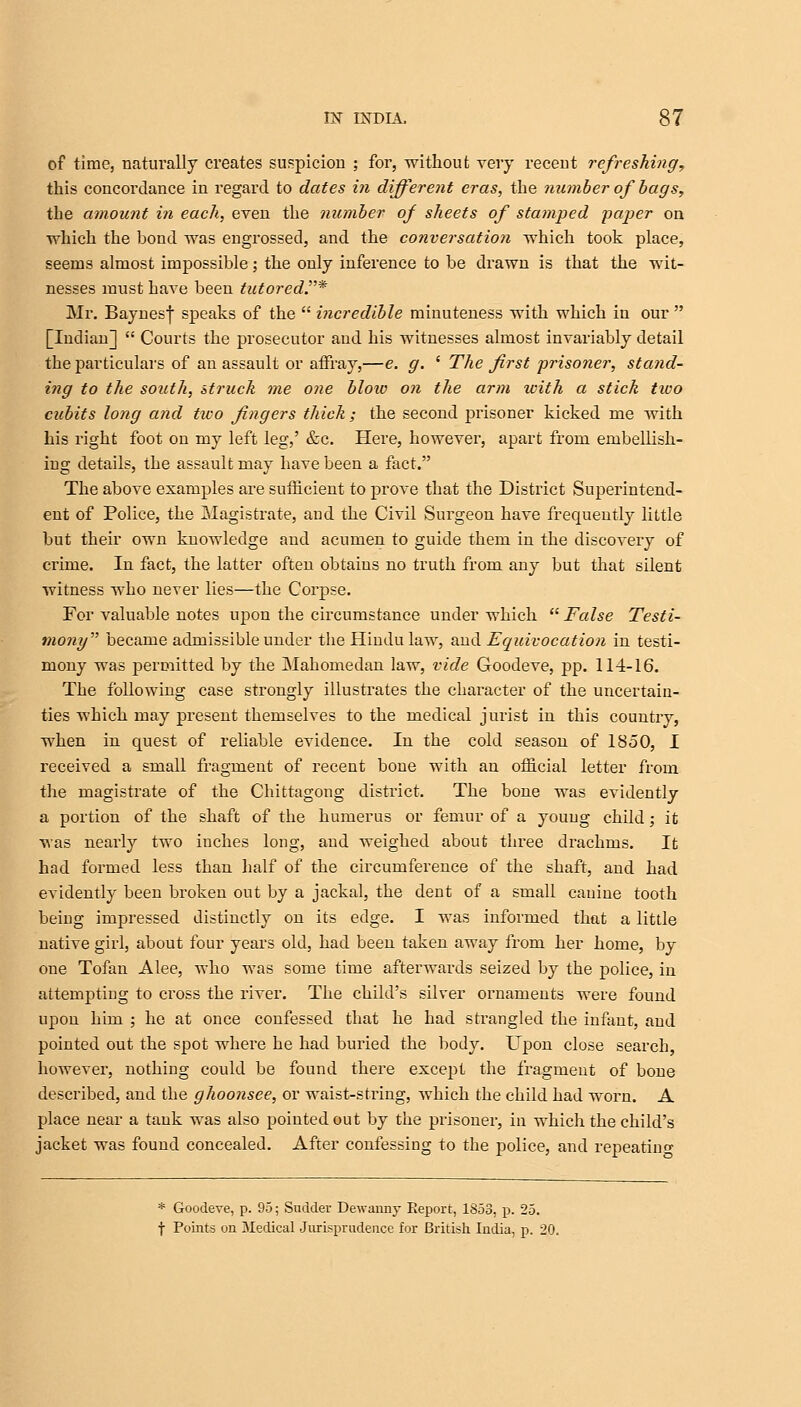 of time, naturally creates suspicion ; for, without very recent refreshing, this concordance in regard to dates in different eras, the number of bags, the amount in each, even the number of sheets of stamped paper on which the bond was engrossed, and the conversation which took place, seems almost impossible; the only inference to be drawn is that the wit- nesses must have been tutored.* Mr. Baynesf speaks of the  incredible minuteness with which in our  [Indian]  Courts the prosecutor and his witnesses almost invariably detail the particulars of an assault or affray,—e. g. ' The first prisoner, stand- ing to the south, struck me one blow on the arm with a stick two cubits long and tiuo fingers thick; the second prisoner kicked me with his right foot on my left leg,' &c. Here, however, apart from embellish- ing details, the assault may have been a fact. The above examples are sufficient to prove that the District Superintend- ent of Police, the Magistrate, and the Civil Surgeon have frequently little but their own knoAvledge and acumen to guide them in the discovery of crime. In fact, the latter often obtains no truth from any but that silent witness who never lies—the Corpse. For valuable notes upon the circumstance under which  False Testi- mony became admissible under the Hindu law, and Equivocation in testi- mony was permitted by the Mahomedan law, vide Goodeve, pp. 114-16. The following case strongly illustrates the character of the uncertain- ties which may present themselves to the medical jurist in this country, when in quest of reliable evidence. In the cold season of 1850, I received a small fragment of recent bone with an official letter from the magistrate of the Chittagong district. The bone was evidently a portion of the shaft of the humerus or femur of a young child; it was nearly two inches long, and weighed about three drachms. It had formed less than half of the circumference of the shaft, and had evidently been broken out by a jackal, the dent of a small cauine tooth being impressed distinctly on its edge. I was informed that a little native girl, about four years old, had been taken away from her home, by one Tofan Alee, who was some time afterwards seized by the police, in attempting to cross the river. The child's silver ornaments were found upon him ; he at once confessed that he had strangled the infant, and pointed out the spot where he had buried the body. Upon close search, however, nothing could be found there except the fragment of bone described, and the ghoonsee, or waist-string, which the child had worn. A place near a tank was also pointed out by the prisoner, in which the child's jacket was found concealed. After confessing to the police, and repeating * Goodeve, p. 95; Sudder Dewanny Report, 1853, p. 25. f Points on Medical Jurisprudence for British India, p. 20.