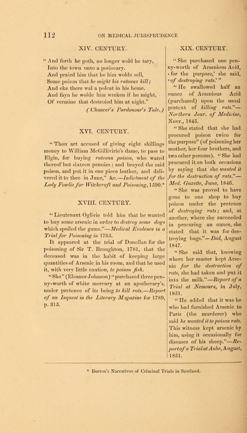 XIV. CENTURY.  And forth he goth, no longer wold he tary, Into the town unto a potiocary. And praied him that he him wolde sell, Some poison that he might his ratouns kill; And eke there Aval a polcat in his heme. And fayn he wolde him wreken if he might, Of vermine that destroied him at night. CChaucer'1 s Pardonour's Tale.) XVI. CENTURY.  Thou art accused of giving eight shillings money to William McGillivirie's dame, to pass to Elgin, for buying rateoun poison, who wared thereof but sixteen pennies : and brayed the said poison, and put it in one piece leather, and deli- vered it to thee in June, &c.—Indictment of the Lady Foivlis for Witchcraft and. Poisoning, 1590.* XVIII. CENTURY.  Lieutenant Oglivie told him that he wanted to buy some arsenic in order to destroy some dogs which spoiled the game.—Medical Evidence in a Trial for Poisoning in 1765. It appeared at the trial of Donellan for the poisoning of Sir T. Broughton, 1781, that the deceased was in the habit of keeping large quantities of Arsenic in his room, and that he used it, with very little caution, to poison fish. She (Eleanor Johnson) purchased threepen- ny-worth of white mercury at an apothecary's, under pretence of its being to hill rats.—Report of an Inquest in the Literary Migazine for 1789, p. 315. XIX. CENTURY.  She purchased one pen- ny-worth of Arsenious Acid, t for the purpose,' she said, ' of destroying rats?   He swallowed half an ounce of Arsenious Acid (purchased) upon the usual pretext of hilling rats.— Northern Jour, of Medicine, Novr., 1845.  She stated that she had procured poison twice for the purpose (of poisoning her mother, her four brothers, and two other persons).  She had procured it on both occasions by saying that she wanted it for the destruction of rats.'1''— Med. Gazette, June, 1846.  She was proved to have gone to one shop to buy poison under the pretence of destroying reds; and, at another, where she succeeded in procuring an ounce, she stated that it was for des- troying bugs.—Ibid, August 1847.  She said that, knowing where her master kept Arse- nic for the destruction of rats, she had taken and put it into the milk.—Report of a Trial at Nemours, in July, 1851.  He added that it was he who had furnished Arsenic to Paris (the murderer) who said he wanted it to poison rats. This witness kept arsenic by him, using it occasionally for diseases of his sheep.—Re- port of a Trial at Aube, August, 1851. * Burton's Narratives of Criminal Trials in Scotland.