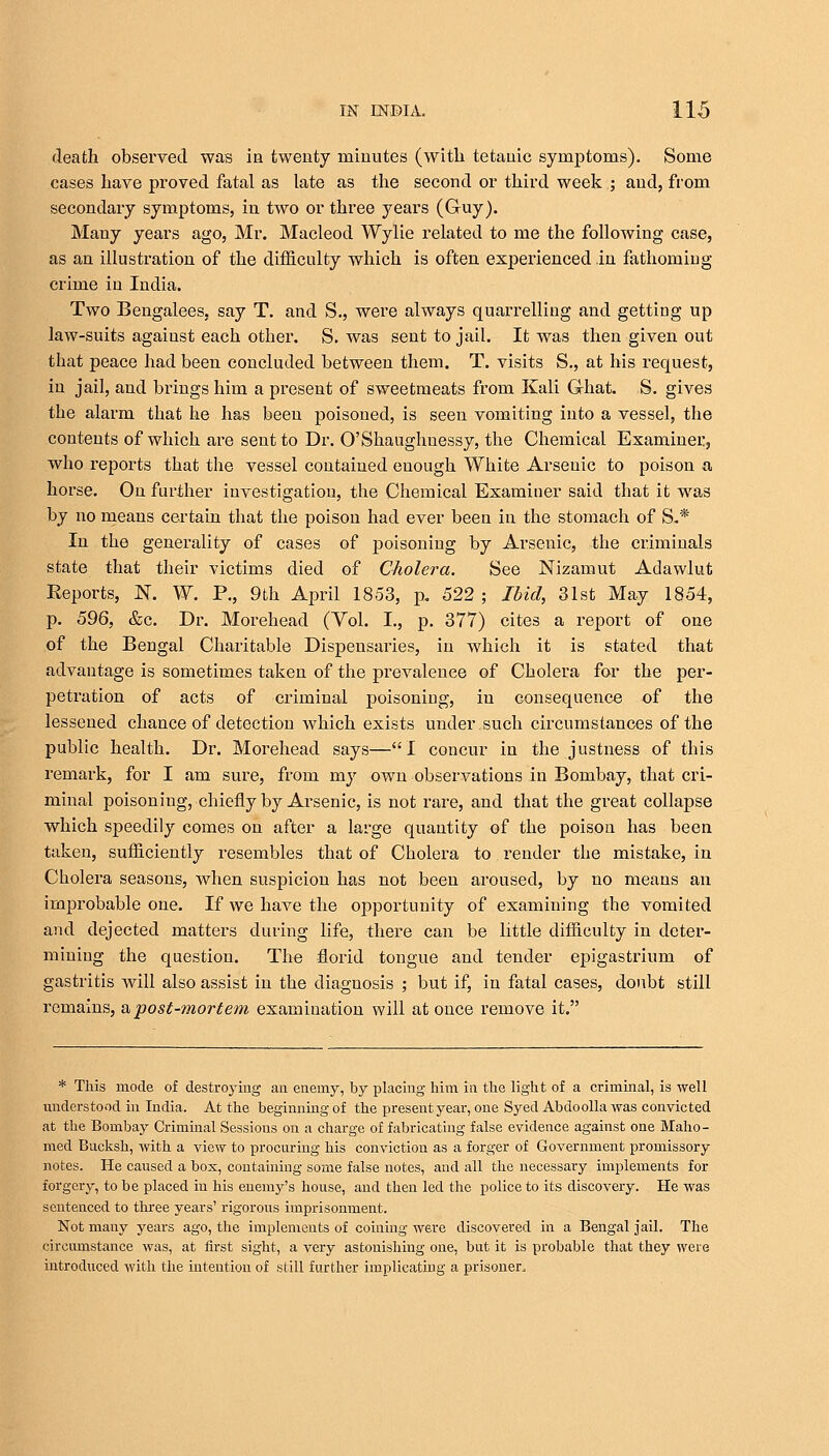 death observed was in twenty minutes (with tetanic symptoms). Some cases have proved fatal as late as the second or third week; and, from secondary symptoms, in two or three years (Guy). Many years ago, Mr. Macleod Wylie related to me the following case, as an illustration of the difficulty which is often experienced in fathoming crime in India. Two Bengalees, say T. and S., were always quarrelling and getting up law-suits against each other. S. was sent to jail. It was then given out that peace had been concluded between them. T. visits S., at his request, in jail, and brings him a present of sweetmeats from Kali Ghat. S. gives the alarm that he has been poisoned, is seen vomiting into a vessel, the contents of which are sent to Dr. O'Shaughnessy, the Chemical Examiner, who reports that the vessel contained enough White Arsenic to poison a horse. On further investigation, the Chemical Examiner said that it was by no means certain that the poison had ever been in the stomach of S.* In the generality of cases of poisoning by Arsenic, the criminals state that their victims died of Cholera. See Nizamut Adawlut Eeports, N. W. P., 9th April 1853, p. 522 ; Ibid, 31st May 1854, p. 596, &c. Dr. Morehead (Vol. I., p. 377) cites a report of one of the Bengal Charitable Dispensaries, in which it is stated that advantage is sometimes taken of the prevalence of Cholera for the per- petration of acts of criminal poisoning, in consequence of the lessened chance of detection which exists under such circumstances of the public health. Dr. Morehead says—I concur in the justness of this remark, for I am sure, from my own observations in Bombay, that cri- minal poisoning, chiefly by Arsenic, is not rare, and that the great collapse which speedily comes on after a large quantity of the poison has been taken, sufficiently resembles that of Cholera to render the mistake, in Cholera seasons, when suspicion has not been aroused, by no means an improbable one. If we have the opportunity of examining the vomited and dejected matters during life, there can be little difficulty in deter- mining the question. The florid tongue and tender epigastrium of gastritis Avill also assist in the diagnosis ; but if, in fatal cases, doubt still remains, & post-mortem examination will at once remove it. * This mode of destroying an enemy, by placing him in the light of a criminal, is well understood in India. At the beginning of the present year, one SyedAbdoolla was convicted at the Bombay Criminal Sessions on a charge of fabricating false evidence against one Maho- med Bucksh, with a view to procuring his conviction as a forger of Government promissory notes. He caused a box, containing some false notes, and all the necessary implements for forgery, to be placed in his enemy's house, and then led the police to its discovery. He was sentenced to three years' rigorous imprisonment. Not many years ago, the implements of coining were discovered in a Bengal Jail. The circumstance was, at first sight, a very astonishing one, but it is probable that they were introduced with the intention of still further implicating a prisoner,