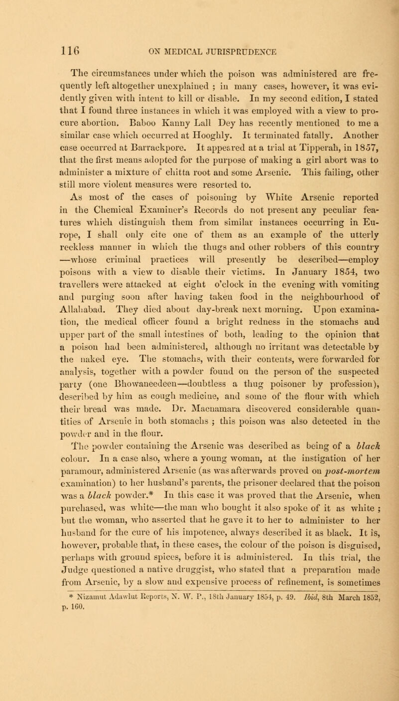 The circumstances under which the poison was administered are fre- quently left altogether unexplained ; in many cases, however, it was evi- dently given with intent to kill or disable. In my second edition, I stated that I found three instances in which it was employed with a view to pro- cure abortion. Baboo Kanny Lall Dey has recently mentioned to me a similar case which occurred at Hooghly. It terminated fatally. Another case occurred at Barrackpore. It appeared at a trial at Tipperah, in 1857, that the first means adopted for the purpose of making a girl abort was to administer a mixture of chitta root and some Arsenic. This failing, other still more violent measures were resorted to. As most of the cases of poisoning by White Arsenic reported in the Chemical Examiner's Records do not present any peculiar fea- tures which distinguish them from similar instances occurring in Eu- rope, I shall only cite one of them as an example of the utterly reckless manner in which the thugs and other robbers of this country —whose criminal practices will presently be described—employ poisons with a view to disable their victims. In January 1854, two travellers were attacked at eight o'clock in the evening with vomiting and purging soon after having taken food in the neighbourhood of Allahabad. They died about day-break next morning. Upon examina- tion, the medical officer found a bright redness in the stomachs and upper part of the small intestines of both, leading to the opinion that a poison had been administered, although no irritant was detectable by the naked eye. The stomachs, with their contents, were forwarded for analysis, together with a powder found on the person of the suspected party (one Bhowaneedeen—doubtless a thug poisoner by profession), described by him as cough medicine, and some of the flour with which their bread was made. Dr. Macuamara discovered considerable quan- tities of Arsenic in both stomachs ; this poison was also detected in the powder and in the flour. The powder containing the Arsenic was described as being of a black colour. In a case also, where a young woman, at the instigation of her paramour, administered Arsenic (as was afterwards proved on post-mortem examination) to her husband's parents, the prisoner declared that the poison wras a black powder.* In this case it was proved that the Arsenic, when purchased, was white—the man who bought it also spoke of it as white ; but the woman, who asserted that he gave it to her to administer to her husband for the cure of his impotence, always described it as black. It is, however, probable that, in these cases, the colour of the poison is disguised, perhaps with ground spices, before it is administered. In this trial, the Judge questioned a native druggist, who stated that a preparation made from Arsenic, by a slow and expensive process of refinement, is sometimes * Nizamut Adawlut Reports, N. W. P., 18th January 1854, p, 49. Ibid, 8th March 1852, p. 160.