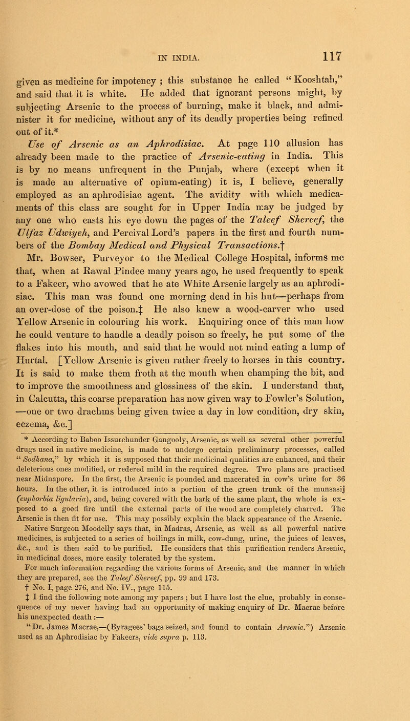 given as medicine for impotency ; this substance he called  Kooshtah, and said that it is white. He added that ignorant persons might, by subjecting Arsenic to the process of burning, make it black, and admi- nister it for medicine, without any of its deadly properties being refined out of it.* Use of Arsenic as an Aphrodisiac. At page 110 allusion has already been made to the practice of Arsenic-eating in India. This is by no means unfrequent in the Punjab, where (except when it is made an alternative of opium-eating) it is, I believe, generally employed as an aphrodisiac agent. The avidity with which medica- ments of this class are sought for in Upper India may be judged by any one who casts his eye down the pages of the Taleef Shereef, the Ulfaz Udwiyeh, and Percival Lord's papers in the first and fourth num- bers of the Bombay Medical and Physical Transactions.,f Mr. Bowser, Purveyor to the Medical College Hospital, informs me that, when at Rawal Pindee many years ago, he used frequently to speak to a Fakeer, who avowed that he ate White Arsenic largely as an aphrodi- siac. This man was found one morning dead in his hut—perhaps from an over-dose of the poison.| He also knew a wood-carver who used Yellow Arsenic in colouring his work. Enquiring once of this man how he could venture to handle a deadly poison so freely, he put some of the flakes into his mouth, and said that he would not mind eating a lump of Hurtal. [Yellow Arsenic is given rather freely to horses in this country. It is said to make them froth at the mouth when champing the bit, and to improve the smoothness and glossiness of the skin. I understand that, in Calcutta, this coarse preparation has now given way to Fowler's Solution, —one or two drachms being given twice a day in low condition, dry skin, eczema, &c] * According to Baboo Issurchunder Gangooly, Arsenic, as well as several other powerful drugs used in native medicine, is made to undergo certain preliminary processes, called  Sodliana by which it is supposed that their medicinal qualities are enhanced, and their deleterious ones modified, or redered mild in the required degree. Two plans are practised near Midnapore. In the first, the Arsenic is pounded and macerated in cow's urine for 36 hours. In the other, it is introduced into a portion of the green trunk of the munsasij (euphorbia ligularia), and, being covered with the bark of the same plant, the whole is ex- posed to a good fire until the external parts of the wood are completely charred. The Arsenic is then fit for use. This may possibly explain the black appearance of the Arsenic. Native Surgeon Moodelly says that, in Madras, Arsenic, as well as all powerful native medicines, is subjected to a series of boilings in milk, cow-dung, urine, the juices of leaves, &c, and is then said to be purified. He considers that this purification renders Arsenic, in medicinal doses, more easily tolerated by the system. For much information regarding the various forms of Arsenic, and the manner in which they are prepared, see the Taleef Shereef pp. 99 and 173. t No. I, page 276, and No. IV., page 115. % I find the following note among my papers ; but I have lost the clue, probably in conse- quence of my never having had an opportunity of making enquiry of Dr. Macrae before his unexpected death:—  Dr. James Macrae,—(Byragees'bags seized, and found to contain Arsenic) Arsenic used as an Aphrodisiac by Fakeers, vide supra p. 113.