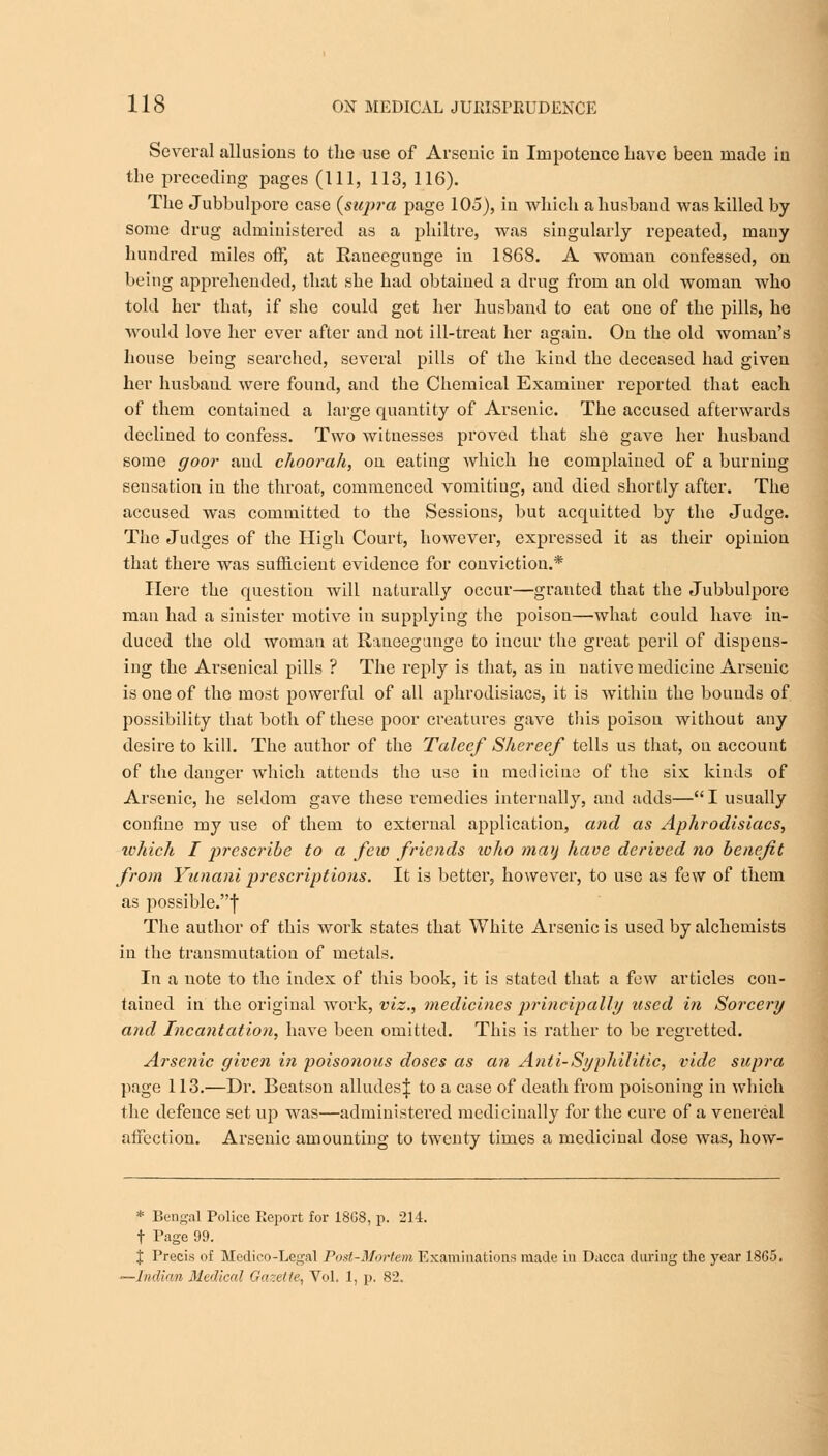 Several allusions to the use of Arsenic in Impotence Lave been made in the preceding pages (111, 113, 116). The Jubbulpore case (supra page 105), in which a husband was killed by some drug administered as a philtre, was singularly repeated, many hundred miles off, at Ranecgunge in 18G8. A woman confessed, on being apprehended, that she had obtained a drug from an old woman who told her that, if she could get her husband to eat one of the pills, he would love her ever after and not ill-treat her again. On the old woman's house being searched, several pills of the kind the deceased had given her husband were found, and the Chemical Examiner reported that each of them contained a large quantity of Arsenic. The accused afterwards declined to confess. Two witnesses proved that she gave her husband some goor and choorah, on eating Avhich he complained of a burning sensation in the throat, commenced vomiting, and died shortly after. The accused was committed to the Sessions, but acquitted by the Judge. The Judges of the High Court, however, expressed it as their opinion that there was sufficient evidence for conviction.* Here the question will naturally occur—granted that the Jubbulpore man had a sinister motive in supplying the poison—what could have in- duced the old woman at Raueegunge to incur the great peril of dispens- ing the Arsenical pills ? The reply is that, as in native medicine Arsenic is one of the most powerful of all aphrodisiacs, it is within the bounds of possibility that both of these poor creatures gave this poison without any desire to kill. The author of the Taleef Skereef tells us that, on account of the danger which attends the use in medicine of the six kinds of Arsenic, he seldom gave these remedies internally, and adds— I usually confine my use of them to external application, and as Aphrodisiacs, which I prescribe to a few friends ivho may have derived no benefit from Yunani prescriptions. It is better, however, to use as few of them as possible.f The author of this work states that White Arsenic is used by alchemists in the transmutation of metals. In a note to the index of this book, it is stated that a few articles con- tained in the original work, viz., medicines principally used in Sorcery and Incantation, have been omitted. This is rather to be regretted. Arsenic given in poisonous doses as an Anti- Syphilitic, vide supra page 113.—Dr. Beatson alludesj to a case of death from poisoning in which the defence set up was—administered medicinally for the cure of a venereal affection. Arsenic amounting to twenty times a medicinal dose was, how- * Bengal Police Report for 18G8, p. 214. f Page 99. J Precis of Medico-Legal Post-Mortem Examinations made in Dacca during the year 1865. — Indian Medical Gazette, Vol. 1, p. 82.