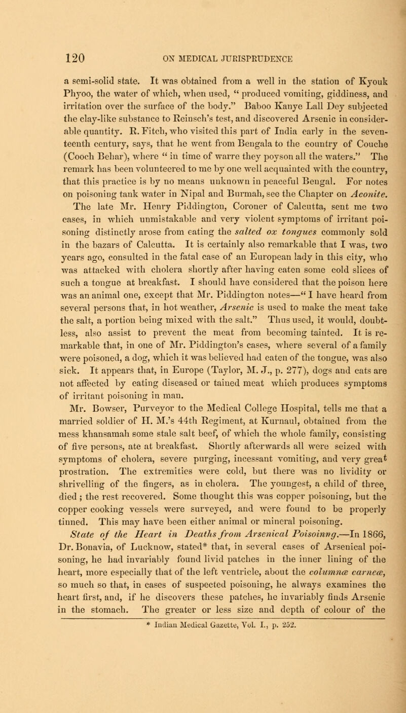 a semi-solid state. It was obtained from a •well in the station of Kyouk Phyoo, the water of which, when used,  produced vomiting, giddiness, and irritation over the surface of the body. Baboo Kanye Lall Dey subjected the clay-like substance to Reiusch's test, and discovered Arsenic in consider- able quantity. R. Fitch, who visited this part of India early in the seven- teenth century, says, that he went from Bengala to the country of Couche (Cooch Behar), where  in time of warre they poyson all the waters. The remark has been volunteered to me by one well acquainted with the country, that this practice is by no means unknown in peaceful Bengal. For notes on poisoning tank water in Nipal and Burmah, see the Chapter on Aconite. The late Mr. Henry Piddington, Coroner of Calcutta, sent me two eases, in which unmistakable and very violent symptoms of irritant poi- soning distinctly arose from eating the salted ox tongues commonly sold in the bazars of Calcutta. It is certainly also remarkable that I was, two years ago, consulted in the fatal case of an European lady in this city, who was attacked with cholera shortly after having eaten some cold slices of such a tongue at breakfast. I should have considered that the poison here was an animal one, except that Mr. Piddington notes— I have heard from several persons that, in hot weather, Arsenic is used to make the meat take the salt, a portion being mixed with the salt. Thus used, it would, doubt- less, also assist to prevent the meat from becoming tainted. It is re- markable that, in one of Mr. Piddington's cases, where several of a family were poisoned, a dog, which it was believed had eaten of the tongue, was also sick. It appears that, in Europe (Taylor, M. J., p. 277), dogs and cats are not affected by eating diseased or tained meat which produces symptoms of irritant poisoning in man. Mr. Bowser, Purveyor to the Medical College Hospital, tells me that a married soldier of H. M.'s 44th Regiment, at Kurnaul, obtained from the mess khansamah some stale salt beef, of which the whole family, consisting of five persons, ate at breakfast. Shortly afterwards all were seized with symptoms of cholera, severe purging, incessant vomiting, aud very great prostration. The extremities were cold, but there was no lividity or shrivelling of the fingers, as iu cholera. The youngest, a child of three died ; the rest recovered. Some thought this was copper poisoning, but the copper cooking vessels were surveyed, and were found to be properly tinned. This may have been either animal or mineral poisoning. State of the Heart in Deaths from Arsenical Poisoinvg.—In 1866, Dr. Bouavia, of Lucknow, stated* that, in several cases of Arsenical poi- soning, he had invariably found livid patches in the inner lining of the heart, moi*e especially that of the left ventricle, about the columnce camcce, so much so that, in cases of suspected poisoning, he always examines the heart first, and, if he discovers these patches, he invariably finds Arsenic in the stomach. The greater or less size and depth of colour of the