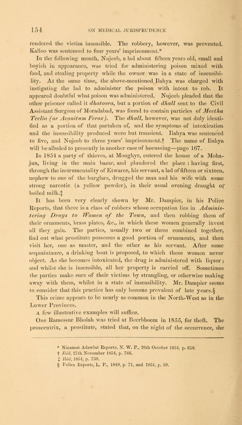 rendered the victim insensible. The robbery, however, was prevented. Kalloo was sentenced to four years' imprisonment.* In the following; month, Nujeeb, a lad about fifteen years old, small and boyish in appearance, was tried for administering poison mixed with food, and stealing property while the owner was in a state of insensibi- lity. At the same time, the above-mentioned Ilahya was charged with instigating the lad to administer the poison with intent to rob. It appeared doubtful what poison was administered. Nujeeb pleaded that the other prisoner called it dhatoora, but a portion of dhall sent to the Civil Assistant Surgeon of Moradabad, was found to contain particles of Meetha Tcelia (or Aconitum Ferox). The dhall, however, was not duly identi- fied as a portion of that partaken of, and the symptoms of intoxication and the insensibility produced were but transient. Ilahya was sentenced to five, and Nujeeb to three years' imprisonment.! The name of Ilahya will be alluded to presently in another case of hocussing—page 167. In 1854 a party of thieves, at Monghyr, entered the house of a Moha- jun, living in the main bazar, and plundered the place : having first, through the instrumentality of Etwaree, his servaut, a lad of fifteen or sixteen, nephew to one of the burglars, drugged the man and his wife with some strong narcotic (a yellow powder), in their usual evening draught of boiled milk.J It has been very clearly shown by Mr. Dampier, in his Police Reports, that there is a class of robbers whose occupation lies in Adminis- tering Drugs to Women of the Town, and then robbing them of their ornaments, brass plates, &c, in which these women generally invest all they gain. The parties, usually two or three combined together, find out what prostitute possesses a good portion of ornaments, and then visit her, one as master, and the other as his servant. After some acquaintance, a drinking bout is proposed, to which these women never object. As she becomes intoxicated, the drug is administered with liquor; and whilst she is insensible, all her property is carried off. Sometimes the parties make sure of their victims by strangling, or otherwise making away with them, whilst in a state of insensibility. Mr. Dampier seems to consider that this practice has only become prevalent of late years.§ This crime appears to be nearly as common in the North-West as in the Lower Provinces. A few illustrative examples will suffice. One Ramessur Bholah was tried at Beerbhoom in 1855, for theft. The prosecutrix, a prostitute, stated that, on the night of the occurrence, she * Nizamut Adawlut Reports, N. W. P., 26th October 1854, p. 618. | Ibid, 27th November 1854, p. 766. % Ibid, 1854, p. 730. § Police Reports, L. P., 1849, p. 71, and 1851, p. 59.