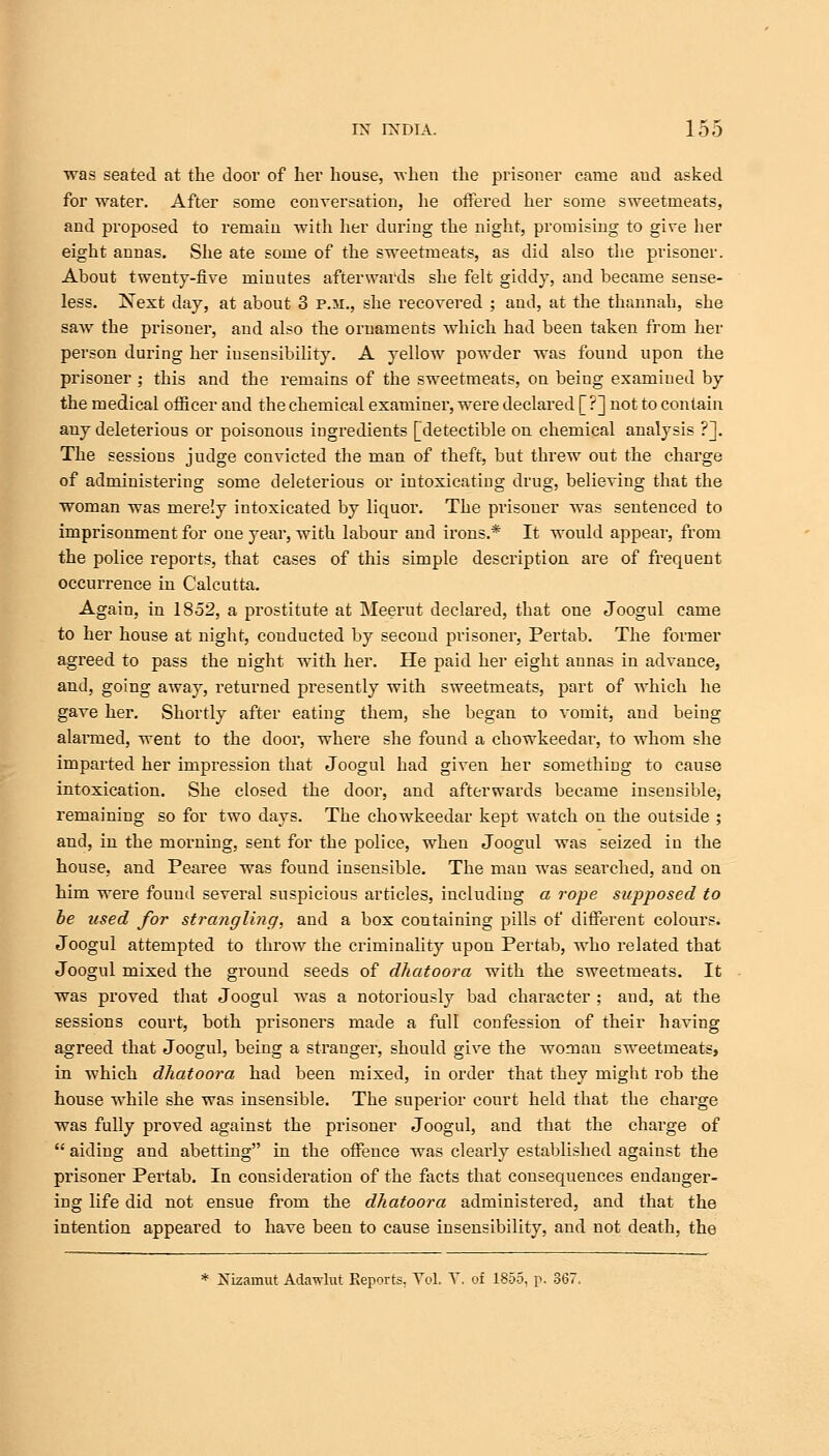 was seated at the door of her house, when the prisoner came and asked for water. After some conversation, he offered her some sweetmeats, and proposed to remain with her during the night, promising to give her eight annas. She ate some of the sweetmeats, as did also the prisoner. About twenty-five minutes afterwards she felt giddy, and became sense- less. Next day, at about 3 p.m., she recovered ; and, at the thannah, she saw the prisoner, and also the ornaments which had been taken from her person during her insensibility. A yellow powder was found upon the prisoner ; this and the remains of the sweetmeats, on being examined by the medical officer and the chemical examiner, were declared [ ?] not to contain any deleterious or poisonous ingredients [detectible on chemical analysis ?]. The sessions judge convicted the man of theft, but threw out the charge of administering some deleterious or intoxicating drug, believing that the woman was merely intoxicated by liquor. The prisoner was sentenced to imprisonment for one year, with labour and irons.* It would appear, from the police reports, that cases of this simple description are of frequent occurrence in Calcutta. Again, in 1852, a prostitute at Meerut declared, that one Joogul came to her house at night, conducted by second prisoner, Pertab. The former agreed to pass the night with her. He paid her eight annas in advance, and, going away, returned presently with sweetmeats, part of which he gave her. Shortly after eating them, she began to vomit, and being alarmed, went to the door, where she found a chowkeedar, to whom she imparted her impression that Joogul had given her something to cause intoxication. She closed the door, and afterwards became insensible, remaining so for two days. The chowkeedar kept watch on the outside ; and, in the morning, sent for the police, when Joogul was seized in the house, and Pearee wras found insensible. The man was searched, and on him were found several suspicious articles, including a rope supposed to be used for strangling, and a box containing pills of different colours. Joogul attempted to throw the criminality upon Pertab, who related that Joogul mixed the ground seeds of dhatoora with the sweetmeats. It was proved that Joogul was a notoriously bad character ; and, at the sessions court, both prisoners made a full confession of their having agreed that Joogul, being a stranger, should give the woman sweetmeats, in which dhatoora had been mixed, in order that they might rob the house while she was insensible. The superior court held that the charge was fully proved against the prisoner Joogul, and that the charge of  aiding and abetting in the offence was clearly established against the prisoner Pertab. In consideration of the facts that consequences endanger- ing life did not ensue from the dhatoora administered, and that the intention appeared to have been to cause insensibility, and not death, the * Xizamut AcUnvlut Reports. Vol. Y. of 1855, p- 367,