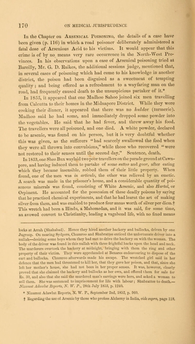 In the Chapter ou Ahsf.mcal PoiSOOTNOj the details of a case have been given (p. 116) in which a road poisoner deliberately administered a fatal doso of Aisenions Acid to his victims. It would appear that this crime is of by no means very rare occurrence in the North-West Pro- vinces. In his observations upon a ease of Arsenical poisoning tried at Bareilly, Mr. G. D. Raikes, the additional sessions judge, mentioned that, in several eases of poisoning which had come to his knowledge in another district, the poison had been disguised as a sweetmeat oi' tempting quality : and being offered as a refreshment to a wayfaring man on the road, had frequently caused death to the unsuspicious partaker of it.* In 1855, it appeared that one Madhoo Sahoo joined six men travelling from Calcutta to their homes in the Sfidnapore District. While they were cooking their dinner, it appeared that there was no hitldcc (turmeric). Madhoo said he had some, and immediately dropped some powder into the vegetables. He said that he had fever, and threw away his food. The travellers were all poisoned, and one died. A white powder, declared to he arsenic, was found ou his person, hut it is very doubtful whether this was given, as the sufferers  had Bcarcely swallowed the food when they were all thrown iuto convulsions. while those who recovered were not restored to their senses until the second day/' Sentence, death. In 1 $53. one Shoo Bux waylaid two poor travellers on the parade ground at Cawn- pore, and having induced them to partake of some suttoo and gvr. after eating which they became insensible, robbed them of their little property. When found, one of the men was in articulo, the other was relieved by an emetic. A search was made in the prisoner's house, and a considerable quantity of poi- sonous minerals was found, consisting of White Arsenic, and also Hartal, or Orpiment. He accounted for the possession of these deadly poisons by saying that he practised chemical experiments, and that he had learnt the art of making silver from them, and was enabled to produce four annas worth of silver per diem, j This wretch had been a Hindu, a Mahomedaa, and it was said, for some time, an avowed convert to Christianity, leading a vagabond lite, with no fixed means looks at Areata (Shahabad). Hence they hired another hackery and bollocks, driven by one Jogroop. On Dealing Sydpore, Chumroo and Shubrattee enticed the unfortunate driver into a nullah—desiriug some boys whom they had met to drive the hackery on with the woman. The body of the driver was found in this nullah with three {rightful hacks upon the head and Deck. The murderers overtook the hackery at midnight, bringing with them the ring and other property of their victim. They were apprehended at Benares endeavouring to dispose of the carl and bullocks. Chumroo afterwards made his escape. The wretched girl said in her defence that the men had threatened to kill her. that they gave her poison, and that, since she left her mother's house, she had not been in her proper senses. It was. however, clearly proved that she claimed the hackery and bullocks as her own. and offered them for sale for Es. 30, and also that she said the murdered man's earrings were hers, and asked a woman to sell them. She was sentenced to imprisonment for life with labour; Shubrattee to death.— :ut Adaiclu' R -. A W. P., 88th July 1853, p. IS * Xizamut Adawlut Reports. X. W. P.. September 2nd. 1S52. p. 960. t Regarding the use of Arsenic by those who profess Alchemy in India, n'<7<' supra, page US.