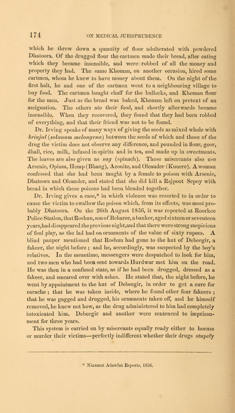 which he threw clown a quantity of flour adulterated with powdered Dhatoora. Of the drugged flour the cartmen made their bread, after eatiug which they became insensible, and were robbed of all the money and property they had. The same Khomau, on another occasion, hired some cartmeu, whom he knew to have mouey about them. On the night of the first halt, he and one of the cartmen went to a neighbouring village to buy food. The cartmen bought chaff for the bullocks, and Khomau flour for the men. Just as the bread was baked, Khomau left on pretext of an assignation. The others ate their food, and shortly afterwards became insensible. When they recovered, they found that they had been robbed of everything, and that their friend was not to be found. Dr. Irving speaks of many ways of giving the seeds as mixed whole with brinjal (solcmum melongena) between the seeds of which and those of the drug the victim does not observe any difference, and pounded in flour, goor, dhall, rice, milk, infused in spirits and in tea, and made up in sweetmeats. The leaves are also given as sag (spinach). These miscreants also use Arsenic, Opium, Hemp (Bhang), Aconite, and Oleander (Kunere). Awoman confessed that she had been taught by a female to poison with Arsenic, Dhatoora and Oleander, and stated that she did kill a Rajpoot Sepoy with bread in which these poisons had been blended together. Dr. Irving gives a case,* iu which violence was resorted to in order to cause the victim to swallow the poison which, from its effects, was most pro- bably Dhatoora. On the 26th August 1856, it was reported at Roorkee Police Station, thatRoshun, son of Beharee, a banker, aged sixteen or seventeen years,had disappeared the previous night,aud that there were strong suspicions of foul play, as the lad had on ornaments of the value of sixty rupees. A blind pauper mentioned that Roshun had gone to the hut of Debeegir, a fakeer, the night before ; and he, accordingly, was suspected by the boy's relatives. In the meantime, messengers were despatched to look for him, and two men who had been sent towards Hurdwar met him on the road. He wras then in a confused state, as if he had been drugged, dressed as a fakeer, and smeai'ed over with ashes. He stated that, the night before, he went by appointment to the hut of Debeegir, in order to get a cure for earache ; that he was taken inside, where he found other four fakeers ; that he wras gagged and drugged, his ornaments taken off, and he himself removed, he knew not how, as the drug administered to him had completely intoxicated him. Debeegir and another were sentenced to imprison- ment for three years. This system is carried on by miscreants ecmally ready either to hocuss or murder their victims—perfectly indifferent whether their drugs stupefy * Nizarnut Adawlut Reports, 185G.