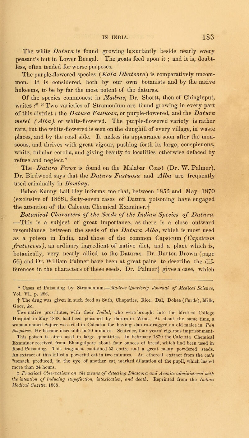 The white Datura is found growing luxuriantly beside nearly every peasant's hut in Lower Bengal. The goats feed upon it ; and it is, doubt- less, often tended for worse purposes. The purple-flowered species {Kala Dhatoora) is comparatively uncom- mon. It is considered, both by our own botanists and by the native hukeems, to be by far the most potent of the daturas. Of the species commonest in Madras, Dr. Shortt, then of Chingleput, writes :*  Two varieties of Stramonium are found growing in every part of this district : the Datura Fastuosa, or purple-flowered, and the Datura metel (Alba), or white-flowered. The purple-flowered variety is rather rare, but the white-flowered is seen on the dunghill of every village, in waste places, and by the road side. It makes its appearance soon after the mon- soons, aud thrives with great vigour, pushiug forth its large, conspicuous, white, tubular corolla, and giving beauty to localities otherwise defaced by refuse and neglect. The Datura Ferox is found on the Malabar Coast (Dr. W. Palmer). Dr. Birdwood says that the Datura Fastuosa and Alba are frequently used criminally in Bombay. Baboo Kanny Lall Dey informs me that, between 1855 and May 1870 (exclusive of 1866), forty-seveu cases of Datura poisoning have engaged the attention of the Calcutta Chemical Examiner.f Botanical Characters of the Seeds of the Indian Species of Datura. —This is a subject of great importance, as there is a close outward resemblance between the seeds of the Datura Alba, which is most used as a poison in India, and those of the common Capsicum (Capsicum fratescens), an ordinary ingredient of native diet, and a plant which is, botanically, veiy nearly allied to the Daturas. Dr. Burton Brown (page 66) and Dr. William Palmer have been at great pains to describe the dif- ferences in the characters of these seeds. Dr. Palmer| gives a case, which * Cases of Poisoning by Stramonium.—Madras Quarterly Journal of Medical Science, Vol. VI., p. 286, f The drug was given in such food as Suth, Chapaties, Rice, Dal, Dohee (Curds), Milk, Goor, &c. Two native prostitutes, with their Dullal, who were brought into the Medical College Hospital in May 1868, had been poisoned by datura in Wine. At about the same time, a woman named Sajnee was tried in Calcutta for having datura-drugged an old malee in Pan Soopdree. He became insensible in 20 minutes. Sentence, four years' rigorous imprisonment- This poison is often used in large quantities. In February 1870 the Calcutta Chemical Examiner received from Bhaugulpore about four ounces of bread, which had been used in Eoad Poisoning. This fragment contained 53 entire and a great many powdered seeds. An extract of this killed a powerful cat in two minutes. An ethereal extract from the cat's stomach produced, in the eye of another cat, marked dilatation of the pupil, which lasted more than 24 hours. J Practical Observations on the means of detecting Dhatoora and Aconite administered with the intention of inducing stupefaction, intoxication, and death. Reprinted from the Indian Medical Gazette, 1868.