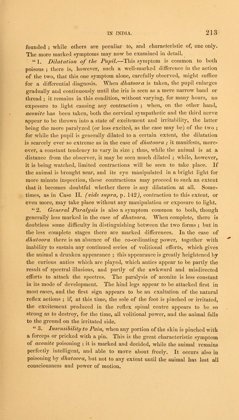 founded ; while others are peculiar to, and characteristic of, one only. The more marked symptoms may now be examined in detail.  1. Dilatation of the Pupil.—This symptom is common to both poisons ; there is, however, such a well-marked difference in the action of the two, that this one symptom alone, carefully observed, might suffice for a differential diagnosis. When dhatoora is taken, the pupil enlarges gradually and continuously until the iris is seen as a mere narrow band or thread ; it remains in this condition, without varying, for many hours, no exposure to light causing any contraction ; when, on the other hand, aconite has been taken, both the cervical sympathetic and the third nerve appear to be thrown iuto a state of excitement and irritability, the latter being the more paralyzed (or less excited, as the case may be) of the two ; for while the pupil is generally dilated to a certain extent, the dilatation is scarcely ever so extreme as in the case of dhatoora ; it manifests, more- over, a constant tendency to vary in size ; thus, while the animal is at a distance from the observer, it may be seen much dilated ; while, however, it is being watched, limited contractions will be seen to take place. If the animal is brought near, and its eye manipulated in a bright light for more minute inspection, these contractions may proceed to such an extent that it becomes doubtful whether there is any dilatation at all. Some- times, as in Case II. (vide supra, p. 142J, contraction to this extent, or even more, may take place without any manipulation or exposure to light.  2. General Paralysis is also a symptom common to both, though generally less marked in the case of dhatoora. When complete, there is doubtless some difficulty in distinguishing between the two forms ; but in the less complete stages there are marked differences. In the case of dhatoora there is an absence of the co-ordinating power, together with inability to sustain any continued series of volitional efforts, which gives the animal a drunken appearance ; this appearance is greatly heightened by the curious antics which are played, which antics appear to be partly the result of spectral illusions, and partly of the awkward and misdirected efforts to attack the spectres. The paralysis of aconite is less constant in its mode of development. The hind legs appear to be attacked first in most cases, and the first sign appears to be an exaltation of the natural reflex actions ; if, at this time, the sole of the foot is pinched or irritated, the excitement produced in the reflex spinal ceutre appeal's to be so strong as to destroy, for the time, all volitional power, and the animal falls to the ground on the irritated side.  3. Insensibility to Pain, when any portion of the skin is pinched with a forceps or pricked with a pin. This is the great characteristic symptom of aconite poisoning ; it is marked and decided, while the animal remains perfectly intelligent, and able to move about freely. It occurs also in poisoning by dhatoora, but not to any extent until the animal has lost all consciousness and power of motion.