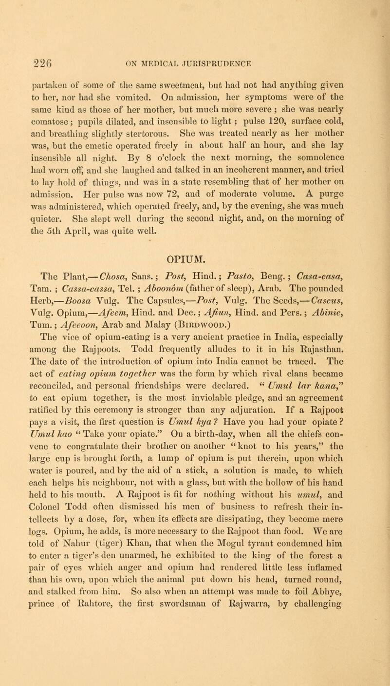 partaken of some of the same sweetmeat, but had not had anything given to her, nor had she vomited. On admission, her symptoms were of the same kiud as those of her mother, but much more severe ; she was neaidy comatose; pupils dilated, and insensible to light; pulse 120, surface cold, and breathing slightly stertorous. She was treated nearly as her mother was, but the emetic operated freely in about half an hour, and she lay insensible all night. By 8 o'clock the next morning, the somnolence had worn off, and she laughed and talked in an incoherent manner, and tried to lay hold of things, and was in a state resembling that of her mother on admission. Her pulse was now 72, and of moderate volume. A purge was administered, which operated freely, and, by the evening, she was much quieter. She slept well during the second night, and, on the morning of the 5th April, was quite well. OPIUM. The Plant,— Chosa, Sans.; Post, Hind.; Pasto, Beng.; Casa-casa, Tarn. ; Cassa-cassa, Tel. ; Aboonom (father of sleep), Arab. The pounded Herb,—Boosa Vulg. The Capsules,—Post, Vulg. The Seeds,— Cascus, Vulg. Opium,—Afeem, Hind, and Dec.; Afiun, Hind, and Pers.; Abinie, Turn.; Afeeoon, Arab and Malay (Birdwood.) The vice of opium-eating is a very ancient practice in India, especially among the Rajpoots. Todd frequently alludes to it in his Rajasthan. The date of the introduction of opium into India cannot be traced. The act of eating opium together was the form by which rival clans became reconciled, and personal friendships were declared.  Umul lar kana, to eat opium together, is the most inviolable pledge, and an agreement ratified by this cei'emony is stronger than any adjuration. If a Rajpoot pays a visit, the first question is Umul hya ? Have you had your opiate ? Umul kao  Take your opiate. On a birth-day, when all the chiefs con- vene to congratulate their brother on another  knot to his years, the large cup is brought forth, a lump of opium is put therein, upon which water is poured, and by the aid of a stick, a solution is made, to which each helps his neighbour, not with a glass, but with the hollow of his hand held to his mouth. A Rajpoot is fit for nothing without his umul, and Colonel Todd often dismissed his men of business to refresh their in- tellects by a dose, for, when its effects are dissipating, they become mere logs. Opium, he adds, is more necessary to the Rajpoot than food. We are told of Nahur (tiger) Khan, that when the Mogul tyrant condemned him to enter a tiger's den unarmed, he exhibited to the king of the forest a pair of eyes which anger and opium had rendered little less inflamed than his own, upon which the animal put down his head, turned round, and stalked from him. So also when an attempt was made to foil Abhye, prince of Rah tore, the first swordsman of Rajwarra, by challenging