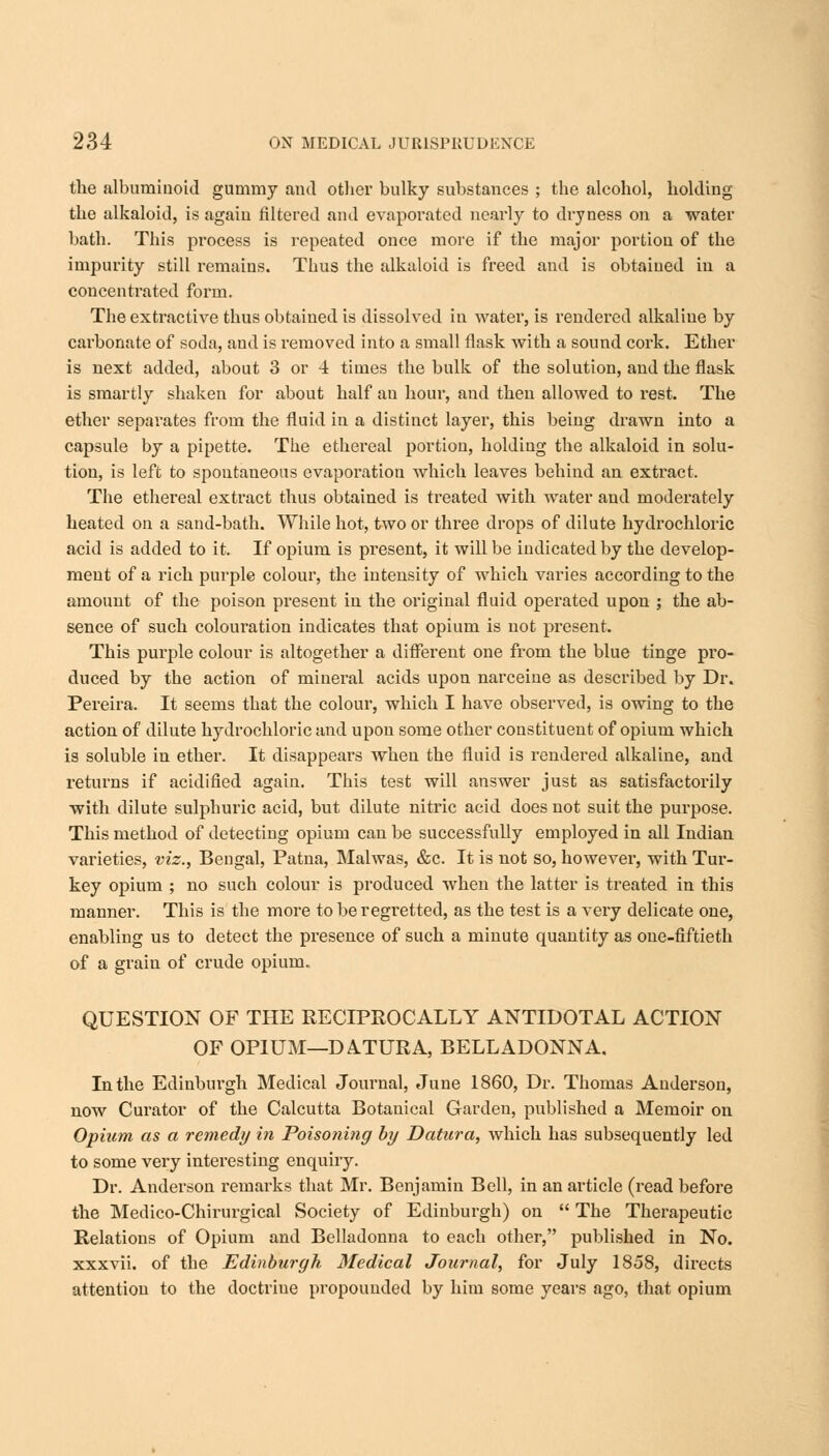 the albuminoid gummy and other bulky substances ; the alcohol, holding the alkaloid, is again filtered and evaporated nearly to dryness on a water bath. This process is repeated once more if the major portion of the impurity still remains. Thus the alkaloid is freed and is obtained in a concentrated form. The extractive thus obtained is dissolved in water, is rendered alkaline by carbonate of soda, and is removed into a small flask with a sound cork. Ether is next added, about 3 or 4 times the bulk of the solution, and the flask is smartly shaken for about half an hour, and then allowed to rest. The ether separates from the fluid in a distinct layer, this being drawn into a capsule by a pipette. The ethereal portion, holding the alkaloid in solu- tion, is left to spontaneous evaporation which leaves behind an extract. The ethereal extract thus obtained is treated with water and moderately heated on a sand-bath. While hot, two or three drops of dilute hydrochloric acid is added to it. If opium is present, it will be indicated by the develop- ment of a rich purple colour, the intensity of which varies according to the amount of the poison present in the original fluid operated upon ; the ab- sence of such colouration indicates that opium is not present. This purple colour is altogether a different one from the blue tinge pro- duced by the action of mineral acids upon narceine as described by Dr. Pereira. It seems that the colour, which I have observed, is owing to the action of dilute hydrochloric and upon some other constituent of opium which is soluble in ether. It disappears when the fluid is rendered alkaline, and returns if acidified again. This test will answer just as satisfactorily with dilute sulphuric acid, but dilute nitric acid does not suit the purpose. This method of detecting opium can be successfully employed in all Indian varieties, viz., Bengal, Patna, Malwas, &c. It is not so, however, with Tur- key opium ; no such colour is produced when the latter is treated in this manner. This is the more to be regretted, as the test is a very delicate one, enabling us to detect the presence of such a minute quantity as one-fiftieth of a grain of crude opium. QUESTION OF THE RECIPROCALLY ANTIDOTAL ACTION OF OPIUM—DATURA, BELLADONNA. In the Edinburgh Medical Journal, June 1860, Dr. Thomas Anderson, now Curator of the Calcutta Botanical Garden, published a Memoir on Opium as a remedy in Poisoning by Datura, which has subsequently led to some very interesting enquiry. Dr. Anderson remarks that Mr. Benjamin Bell, in an article (read before the Medico-Chirurgical Society of Edinburgh) on  The Therapeutic Relations of Opium and Belladonna to each other, published in No. xxxvii. of the Edinburgh Medical Journal, for July 1858, directs attention to the doctrine propounded by him some years ago, that opium