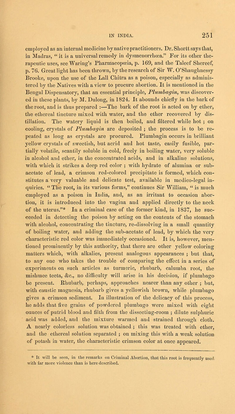 employed as au internal medicine by native practitioners. Dr. Shortt says that, in Madras,  it is a universal remedy in dysmenorrhea. For its other the- rapeutic uses, see Waring's Pharmacopoeia, p. 169, and the Taleef Shereef, p. 76. Great light has been thrown, by the research of Sir W. O'Shaughnessy Brooke, upon the use of the Lall Chitra as a poison, especially as adminis- tered by the Natives with a view to procure abortion. It is mentioned in the Bengal Dispensatory, that an essential principle, Plumbagin, was discover- ed in these plants, by M. Dulong, in 1824. It abounds chiefly in the bark of the root, and is thus prepared :—The bark of the root is acted on by ether, the ethereal tincture mixed with water, and the ether recovered by dis- tillation. The watery liquid is then boiled, and filtered while hot ; on cooling, crystals of Plumbagin are deposited ; the process is to be re- peated as long as crystals are procured. Plumbagin occurs in brilliant yellow crystals of sweetish, but acrid and hot taste, easily fusible, par- tially volatile, scantily soluble in cold, freely in boiling water, very soluble in alcohol and ether, in the concentrated acids, and in alkaline solutions, with which it strikes a deep red color ; with hydrate of alumina or sub- acetate of lead, a crimson red-colored precipitate is formed, which con- stitutes a very valuable and delicate test, available in medico-legal in- quiries.  The root, in its various forms, continues Sir William,  is much employed as a poison in India, and, as an irritant to occasion abor- tion, it is introduced into the vagina and applied directly to the neck of the uterus.* In a criminal case of the former kind, in 1837, he suc- ceeded in detecting the poison by acting on the contents of the stomach with alcohol, concentrating the tincture, re-dissolving in a small quantity of boiling water, and adding the sub-acetate of lead, by which the very characteristic red color was immediately occasioned. It is, however, men- tioned prominently by this authority, that there are other yellow coloring matters which, with alkalies, present analogous appearances ; but that, to any one who takes the trouble of comparing the effect in a series of experiments on such articles as turmeric, rhubarb, calumba root, the mishmee teeta, &c, no difficulty will arise in his decision, if plumbago be present. Rhubarb, perhaps, approaches nearer than any other ; but, with caustic magnesia, rhubarb gives a yellowish brown, while plumbago gives a crimson sediment. In illustration of the delicacy of this process, he adds that five grains of powdered plumbago were mixed with eight ounces of putrid blood and filth from the dissecting-room ; dilute sulphuric acid was added, and the mixture warrned and strained through cloth. A nearly colorless solution was obtained ; this was treated with ether, and the ethereal solution separated ; on mixing this with a weak solution of potash in water, the characteristic crimson color at once appeared. * It will be seen, in the remarks on Criminal Abortion, that this root is frequently used with far more violence than is here described.