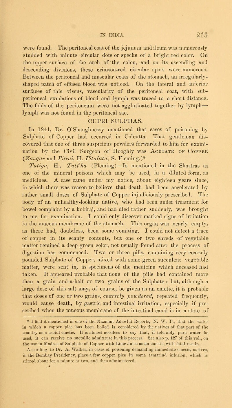 wore found. The peritoneal coat of the jejunum and ileum was numerously studded with minute circular dots or specks of a bright red color. On the upper surface of the arch of the colon, and on its ascending and descending divisions, these crimson-red circular spots were numerous. Between the peritoneal and muscular coats of the stomach, an irregularly- shaped patch of effused blood was noticed. On the lateral and inferior surfaces of this viscus, vascularity of the peritoneal coat, with sub- peritoneal exudations of blood and lymph was traced to a short distance. The folds of the peritoneum were not agglutinated together by lymph— lymph was not found in the peiitoneal sac. CUPRI SULPHAS. In 1841, Dr. O'Shaughnessy mentioned that cases of poisoning by Sulphate of Copper had occurred in Calcutta. That gentleman dis- covered that one of three suspicious powders forwarded to him for exami- nation by the Civil Surgeon of Hooghly was Acetate of Copper (Zangar and Pitrai, H. Pitalata, S. Fleming.)* Tutiya, H., Tutfha (Fleming)—Is mentioned in the Shastras as one of the mineral poisons which may be used, in a diluted form, as medicines. A case came under my notice, about eighteen years since., in which there was reason to. believe that death had been accelerated by rather small doses of Sulphate of Copper injudiciously prescribed. The body of an unhealthy-looking native, who had been under treatment for bowel complaint by a kobiraj, and had died rather suddenly, was brought to me for examination. I could only discover marked signs of irritation in the mucous membrane of the stomach. This organ was nearly empty, as there had, doubtless, been some vomiting. I could not detect a trace of copper in its scanty conteuts, but one or two shreds of vegetable matter retained a deep green color, not usually found after the process of digestion has commenced. Two or three pills, containing very coarsely pounded Sulphate of Copper, mixed with some green succulent vegetable matter, were sent in, as specimens of the medicine which deceased had taken. It appeared probable that none of the pills had contained more than a grain and-a-half or two grains of the Sulphate ; but, although a large dose of this salt may, of course, be given as an emetic, it is probable that doses of one or two grains, coarsely powdered, repeated frequently, would cause death, by gastric and intestinal irritation, especially if pre- scribed when the mucous membrane of the intestinal canal is in a state of * I find it mentioned in one of the Nizamut Adawlut Eeports, N. W. P., that the water in which a copper pice has been boiled is considered by the natives of that part of the country as a useful emetic. It is almost needless to say that, if tolerably pure water be used, it can receive no metallic admixture in this process. See also p. 127 of this vol., on the use in Madras of Sulphate of Copper with Lime Juice as an emetic, with fatal result. According to Dr. A. Walker, in cases of poisoning demanding immediate emesis, natives, in the Bombay Presidency, place a few copper pice in some tamarind infusion, which is stirred about for a minute or two, and then administered.