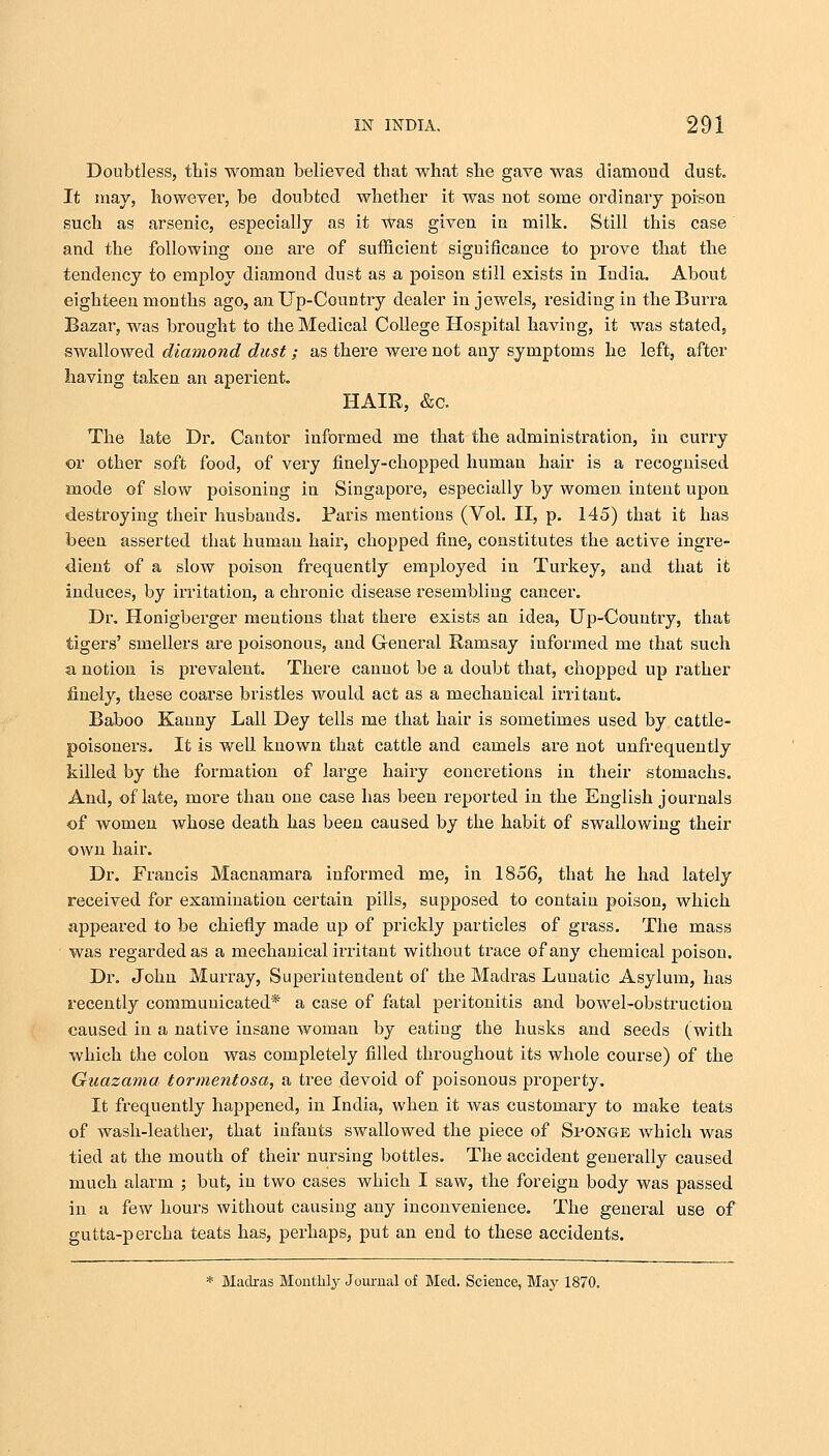 Doubtless, this woman believed that what she gave was diamond dust. It may, however, be doubted whether it was not some ordinary poison such as arsenic, especially as it Was given in milk. Still this case and the following one are of sufficient significance to prove that the tendency to employ diamond dust as a poison still exists in India. About eighteen months ago, an Up-Country dealer in jewels, residing in theBurra Bazar, was brought to the Medical College Hospital having, it was stated, swallowed diamond dust; as there were not any symptoms he left, after having taken an aperient. HAIR, &c. The late Dr. Cantor informed me that the administration, in curry or other soft food, of very finely-chopped human hair is a recognised mode of slow poisoning in Singapore, especially by women intent upon destroying their husbands. Paris mentions (Vol. II, p. 145) that it has been asserted that human hail', chopped fine, constitutes the active ingre- dient of a slow poison frequently employed in Turkey, and that it induces, by irritation, a chronic disease resembling cancer. Dr. Honigberger mentions that there exists an idea, Up-Country, that tigers' smellers are poisonous, and General Ramsay informed me that such a notion is prevalent. There cannot be a doubt that, chopped up rather finely, these coarse bristles would act as a mechanical irritant. Baboo Kanny Lall Dey tells me that hair is sometimes used by cattle- poisoners. It is well known that cattle and camels are not unfrequently killed by the formation of large hairy concretions in their stomachs. And, of late, more than one case has been reported in the English journals of women whose death has been caused by the habit of swallowing their own hair. Dr. Francis Macnamara informed me, in 1856, that he had lately received for examination certain pills, supposed to contain poison, which appeared to be chiefly made up of prickly particles of grass. The mass was regarded as a mechanical irritant without trace of any chemical poison. Dr. John Murray, Superintendent of the Madras Lunatic Asylum, has recently communicated* a case of fatal peritonitis and bowel-obstruction caused in a native insane woman by eating the husks and seeds (with which the colon was completely filled throughout its whole course) of the Guazatna tormentosa, a tree devoid of poisonous property. It frequently happened, in India, when it was customary to make teats of wash-leather, that infants swallowed the piece of Sponge which was tied at the mouth of their nursing bottles. The accident generally caused much alarm ; but, in two cases which I saw, the foreign body was passed in a few hours without causing any inconvenience. The general use of gutta-percha teats has, perhaps, put an end to these accidents. * Madras Monthly Journal of Med. Science, May 1870.