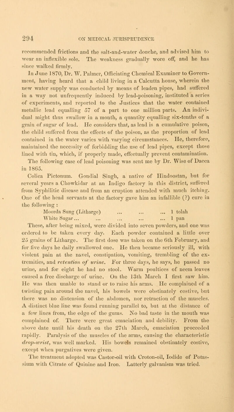 recommended frictions and the Balt-and-water douche, and advised him to wear an inflexible sole. The weakness gradually wore off, and he has since walked firmly. In June 1870, Dr. W. Palmer, Officiating Chemical Examiner to Govern- ment, having heard that a child living in a Calcutta house, wherein the new water supply was conducted by means of leaden pipes, had suffered in a way not unfrequently induced by lead-poisoning, instituted a series of experiments, and reported to the Justices that the water contained metallic lead equalling 57 of a part to one million parts. An indivi- dual might thus swallow in a month, a quantity equalling six-tenths of a grain of sugar of lead. He considers that, as lead is a cumulative poison, the child suffered from the effects of the poison, as the proportion of lead contained in the water varies with varying circumstances. He, therefore, maintained the necessity of forbidding the use of lead pipes, except those lined with tin, which, if properly made, effectually prevent contamination. The followiug case of lead poisoning was sent me by Dr. Wise of Dacca in 1865. Colica Pictonum. Gondial Singh, a native of Hindoostan, but for several years a Chowkidar at au Indigo factory in this district, suffered from Syphilitic disease and from an eruption attended with much itching. One of the head servants at the factory gave him an infallible (?) cure in the following : Moorda Sung (Litharge) ... ... ... 1 tolah White Sugar... ... ... ... ... 1 pan These, after being mixed, were divided into seven powders, and one was ordered to be taken every day. Each powder contaiued a little over 25 grains of Litharge. The first dose was taken on the 6th February, and for five days he daily swallowed one. He then became seriously ill, with violent pain at the navel, constipation, vomiting, trembling of the ex- tremities, and retention of urine. For three days, he says, he passed no urine, and for eight he had no stool. Warm poultices of neem leaves caused a free discharge of urine. On the 13th March I first saw him. He was then unable to stand or to raise his arms. He complained of a twisting pain around the navel, his bowels were obstinately costive, but there was no distension of the abdomen, nor retraction of the muscles. A distinct blue line was found running parallel to, but at the distance of a few lines from, the edge of the gums. No bad taste in the mouth was complained of. There were great emaciation and debility. From the above date until his death on the 27th March, emaciation proceeded rapidly. Paralysis of the muscles of the arms, causing the characteristic drop-wrist, was well marked. His bowels remained obstinately costive, except when purgatives were given. The treatmeut adopted was Castor-oil with Crotou-oil, Iodide of Potas- sium with Citrate of Quinine and Iron. Latterly galvauism was tried.