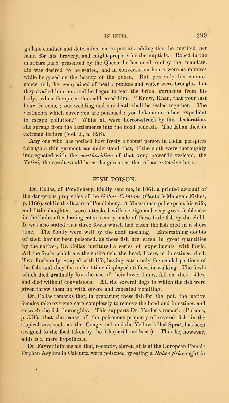 gallant conduct and determination in pursuit, adding that he merited her hand for his bravery, and might prepare for the nuptials. Robed in the marriage garb presented by the Queen, he hastened to obey the mandate. He was desired to be seated, and in conversation hours were as minutes while he gazed on the beauty of the queen. But presently his counte- nance fell, he complained of heat ; punkas and water were brought, but they availed him not, and he began to tear the bridal garments from his body, when the queen thus addressed him.  Know, Khan, that your last hour is come ; our wedding and our death shall be sealed together. The vestments which cover you are poisoned ; you left me no other expedient to escape pollution. While all were horror-struck by this declaration, she sprang from the battlements into the flood beneath. The Khan died in extreme torture (Vol. I., p. 626). Any one who has noticed how freely a robust person in India perspires through a thin garment can understand that, if the cloth were thoroughly impregnated with the cantharidine of that very powerful vesicant, the Telini, the result would be as dangerous as that of an extensive burn. FISH POISON. Dr. Colias, of Pondichery, kindly sent me, in 1861, a printed account of the dangerous properties of the Gobus Criniger (Cantor's Malayan Fishes, p. 1166), sold in the Bazars of Pondichery. A Mussulman police peon, his wife, and little daughter, were attacked with vertigo and very great feebleness in the limbs, after having eaten a curry made of these little fish by the child. It was also stated that three fowls which had eaten the fish died in a short time. The family were well by the next morning. Entertaining doubts of their having been poisoned, as these fish are eaten in great quantities by the natives, Dr. Oollas instituted a series of experiments with fowls. All the fowls which ate the entire fish, the head, livers, or intestines, died. Two fowls only escaped with life, having eaten only the caudal portions of the fish, and they for a short time displayed stiffness in walking. The fowls which died gradually lost the use of their lower limbs, fell on their sides, and died without convulsions. All the several dogs to which the fish were given threw them up with severe and repeated vomiting. Dr. Colias remarks that, in preparing these fish for the pot, the native females take extreme care completely to remove the head and intestines, and to wash the fish thoroughly. This supports Dr. Taylor's remark (Poisons, p. 551), that the cause of the poisonous property of several fish in the tropical seas, such as the Conger-eel and the Yellow-billed Sprat, has been assigned to the food taken by the fish (acrid mollusca). This he, however, adds is a mere hypothesis. Dr. Fayrer informs me that, recently, eleven girls at the European Female Orphan Asylum in Calcutta were poisoned by eating a Roheejish caught in