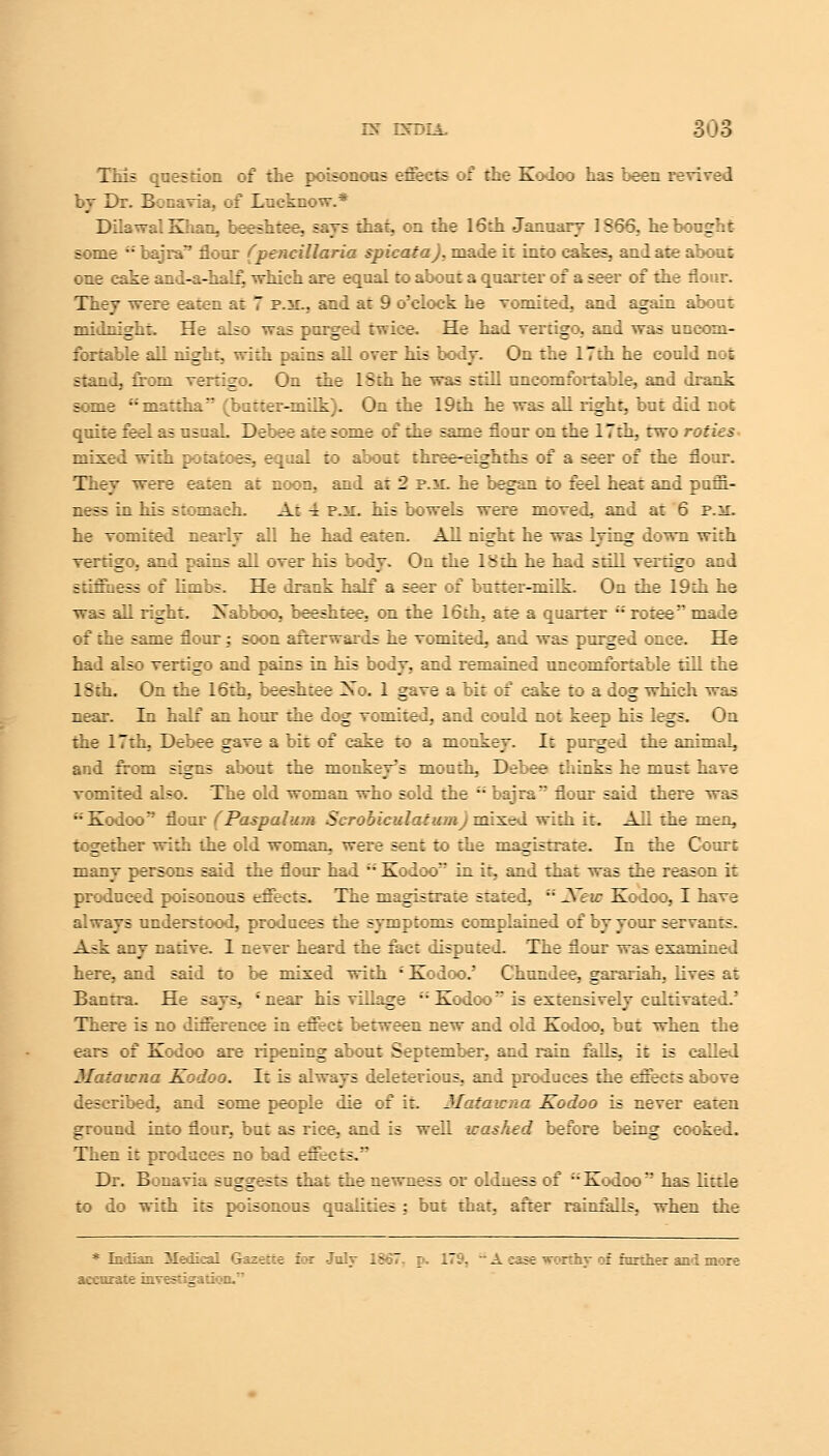 ES~ DTDLL This qaestion of the poisonous effects of the Kodoo has been revived by Dr. Bonavia, of Luekcow.* DilawalKhan, beeshtee, says that, on the 16ch January IS 66. he bough t- some  bajra'7 flour fpencillaria spicata). made it into cakes, and ate about one cake and-a-half, which are equal to about a quarter of a seer of the flour. They were eaten at 7 p.m.. and at 9 o'clock he vomited, and again about midnight. He also was purged twice. He had vertigo, and was uncom- fortable all night, with pains all over his body. On the 17th he could not stand, from vertigo. On the 18th he was still uncomfortable, and drank some mattha (batter-milk). On the 19th he was all right, but did not quite feel as usuaL Debee ate some of the same flour on the 17th, two r: t :: mixed with potatoes, equal to about three-eighths of a seer of the flour. They were eaten at noon, and at 2 p.sl he began to feel heat and puffi- ness in Lis -::niaeh. At 4 p.it. his bowels were moved, and at 6 p.^r. he vomited nearly all he had eaten. All night he was lying down with vertigo, and pains all over his body. On the 18th he had still vertigo and stiffness of limbs. He drank half a seer of butter-milk. On the 19th he was all right. Xabboo, beeshtee, on the 16 th, are a quarter •'•' rotee made of the same flour; soon afterwards he vomited, and was purged once. He had also vertigo and pains in his body, and remained uncomfortable till the 18th. On the 16th, beeshtee Xo. 1 gave a bit of cake to a dog which was near. In half an hour the dog vomited, and could not keep his legs. On the 17th, Debee gave a bit of cake to a monkey. It purged the animaL and from signs about the monkey's mouth, Debee thinks he must have vomited also. The old woman who sold the  bajra flour said there was Kodoo flour (Paspalum Scrooiculatwot)mixed with it. All the men, together ith the old woman, were sent to the magistrate. In the Court many persons said the flour had ' Kodoo in it, and that was the reason it produced poisonous effects. The magistrate stated,  New Kodoo, I have always understood, produces the symptoms complained of by your servants. A?k any native. 1 never heard the fact disputed. The flour was examined here, and said to be mixed with J Kodoo.' Chundee, garariah, lives at Banrra. He s^ys, 'near his village  Kodoo is extensively cultivated.' There is no difference in effect between new and old Kodoo, but when the ears of Kodoo are ripening about September, and rain falls, it is called Mi tawna Kodoo. I~ is always deleterious, and produces the effects above described, and some people die of it. Mataicna Kodoo is never eaten ground into flour, but as rice, and is well irashed before being cooked. Then it produces no bad effee:-. Dr. Bona via suggests that the newness or olduess of Kodoo has little : lo with its poisonous qualities : but that, after rainfalls, when the * Indian Medkal Gazette for Julv 1867. p. 179, ~ A ease worthv of further and more