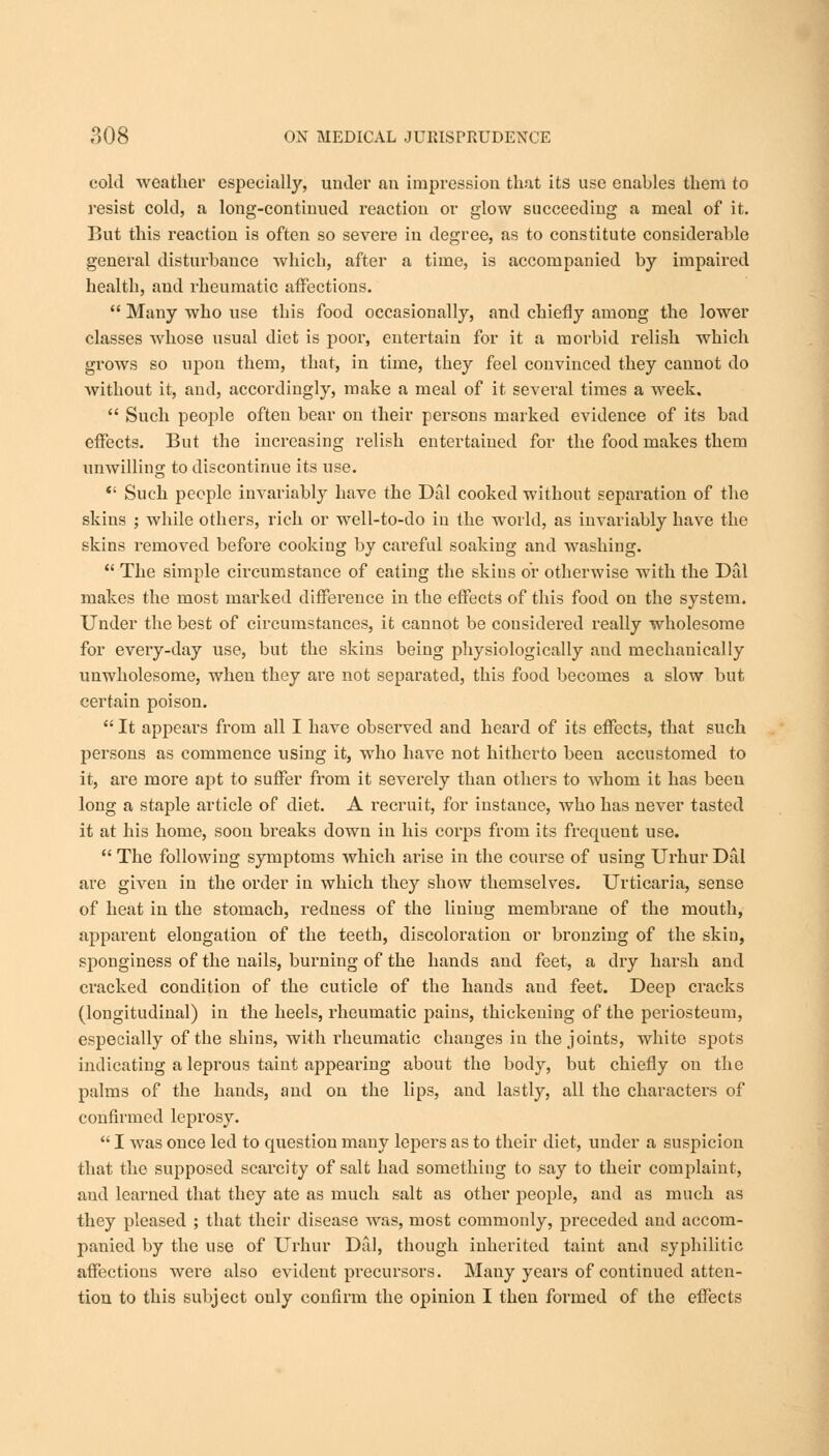 cold weather especially, under an impression that its use enables them to resist cold, a long-continued reaction or glow succeeding a meal of it. But this reaction is often so severe in degree, as to constitute considerable general disturbance which, after a time, is accompanied by impaired health, and rheumatic affections.  Many who use this food occasionally, and chiefly among the lower classes whose usual diet is poor, entertain for it a morbid relish which grows so upon them, that, in time, they feel convinced they cannot do without it, and, accordingly, make a meal of it several times a week.  Such people often bear on their persons marked evidence of its bad effects. But the increasing relish entertained for the food makes them unwilling to discontinue its use.  Such people invariably have the Dill cooked without separation of the skins ; while others, rich or well-to-do in the world, as invariably have the skins removed before cooking by careful soaking and washing.  The simple circumstance of eating the skius or otherwise with the Dal makes the most marked difference in the effects of this food on the system. Under the best of circumstances, it cannot be considered really wholesome for every-day use, but the skins being physiologically and mechauically unwholesome, when they are not separated, this food becomes a slow but certain poison.  It appears from all I have observed and heard of its effects, that such persons as commence using it, who have not hitherto been accustomed to it, are more apt to suffer from it severely than others to whom it has beeu long a staple article of diet. A recruit, for instance, who has never tasted it at his home, soon breaks down in his corps from its frequent use.  The following symptoms which arise in the course of using Urhur Dal are given in the order in which they show themselves. Urticaria, sense of heat in the stomach, redness of the lining membrane of the mouth, apparent elongation of the teeth, discoloration or bronzing of the skin, sponginess of the nails, burning of the hands and feet, a dry harsh and cracked condition of the cuticle of the hands and feet. Deep cracks (longitudinal) in the heels, rheumatic pains, thickening of the periosteum, especially of the shins, with rheumatic changes in the joints, white spots indicating a leprous taint appearing about the body, but chiefly on the palms of the hands, and on the lips, and lastly, all the characters of confirmed leprosy.  I was once led to cpiestion many lepers as to their diet, under a suspicion that the supposed scarcity of salt had something to say to their complaint, and learned that they ate as much salt as other people, and as much as they pleased ; that their disease was, most commonly, preceded and accom- panied by the use of Urhur Dal, though inherited taint and syphilitic affections were also evident precursors. Many years of continued atten- tion to this subject only confirm the opinion I then formed of the effects