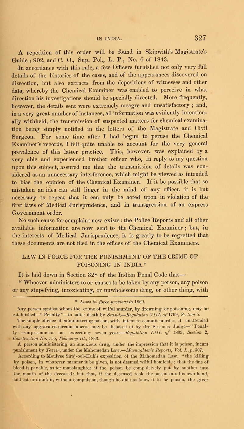 A repetition of this order will be found in Skipwith's Magistrate's Guide ; 902, and C. 0., Sup. Pol., L. P., No. 6 of 1843. In accordance with this rule, a few Officers furnished not only very full details of the histories of the cases, and of the appearances discovered on dissection, hut also extracts from the depositions of witnesses and other data, whereby the Chemical Examiner was enabled to perceive in what direction his investigations should be specially directed. More frequently, however, the details sent were extremely meagre and unsatisfactory ; and, in a very great number of instances, all information was evidently intention- ally withheld, the transmission of suspected matters for chemical examina- tion being simply notified in the letters of the Magistrate and Civil Surgeon. For some time after I had begun to peruse the Chemical Examiner's records, I felt quite unable to account for the very general prevalence of this latter practice. This, however, was explained by a very able and experienced brother officer who, in reply to my question upon this subject, assured me that the transmission of details was con- sidered as an unnecessaiy interference, which might be viewed as intended to bias the opinion of the Chemical Examiner. If it be possible that so mistaken an idea can still linger in the mind of any officer, it is but necessary to repeat that it can only be acted upon in violation of the first laws of Medical Jurisprudence, and in transgression of an express Government order. No such cause for complaint now exists: the Police Reports and all other available information are now sent to the Chemical Examiner ; but, in the interests of Medical Jurisprudence, it is greatly to be regretted that these documents are not filed in the offices of the Chemical Examiners. LAW IN FORCE FOR THE PUNISHMENT OF THE CRIME OF POISONING IN INDIA.* It is laid down in Section 328 of the Indian Penal Code that—  Whoever administers to or causes to be taken by any person, any poison or any stupefying, intoxicating, or unwholesome drug, or other thing, with * Laws in force previous to 1860. Any person against whom the crime of wilful murder, by drowning or poisoning, may be established—Penalty—to suffer death by Seasut.—Regulation VIII. o/*1799, Section 5. The simple offence of administering poison, with intent to commit murder, if unattended with any aggravated circumstances, maybe disposed of by the Sessions Judge—Penal- ty —imprisonment not exceeding seven years—Regulation LIII. of 1803, Section 2, Construction No. 755, February 7th, 1833. A person administering an innoxious drug, under the impression that it is poison, incurs punishment by Tazeer, under the Mahomedan Law.—Macnaghtens Reports, Vol. I.,p. 307. According to Moulvee Siraj-ool-Huk's exposition of the Mahomedan Law,  the killing by poison, in whatever manner it be given, is not deemed wilful homicide ; that the fine of blood is payable, as for manslaughter, if the poison be compulsively put by another into the mouth of the deceased; but that, if the deceased took the poison into his own hand, and eat or drank it, without compulsion, though he did not know it to be poison, the giver