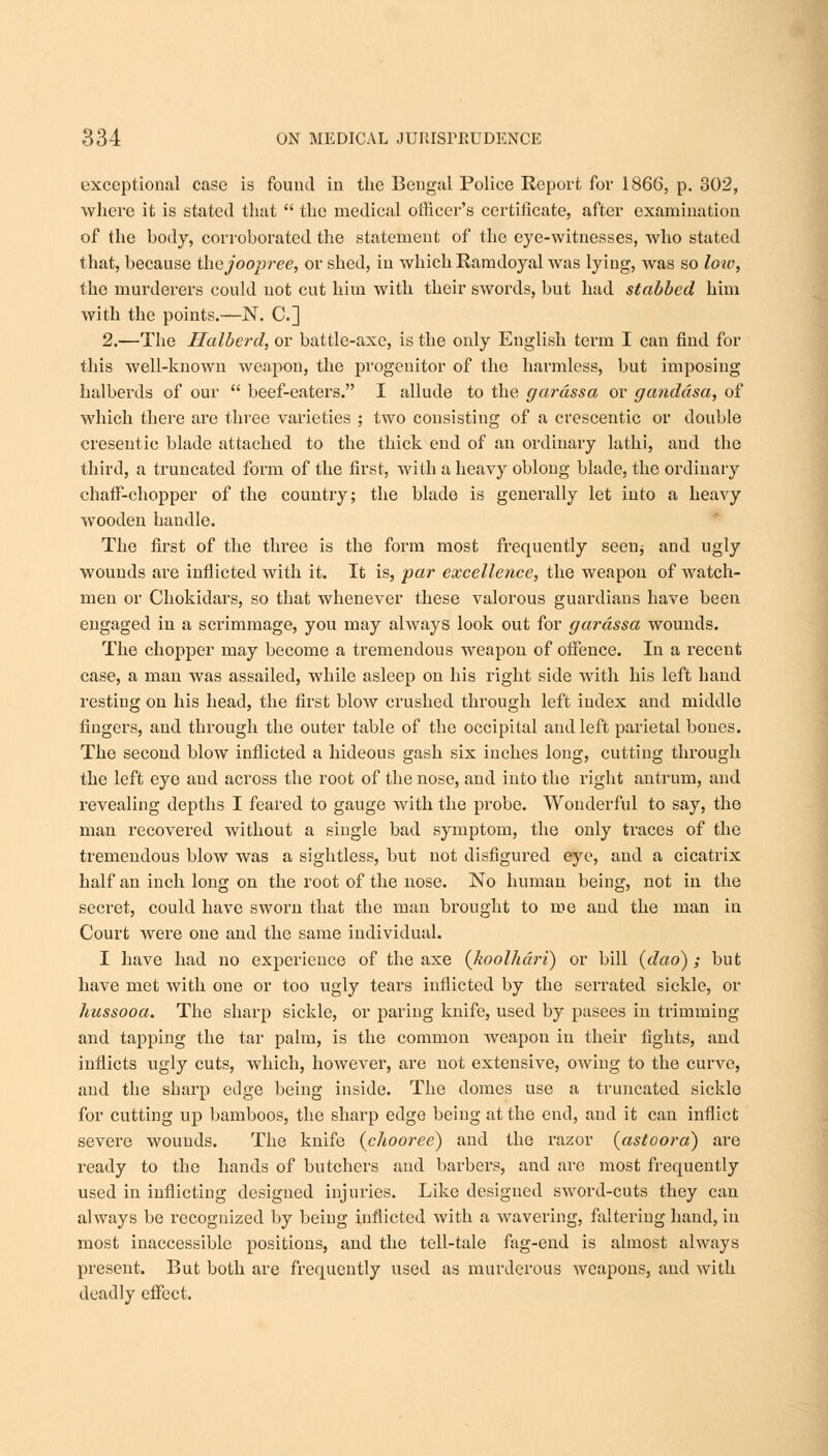 exceptional case is fouud in the Bengal Police Report for 1866, p. 302, where it is stated that  the medical officer's certificate, after examination of the body, corroborated the statement of the eye-witnesses, who stated that, because thejoopree, or shed, in which Ramdoyal was lying, was so loiv, the murderers could not cut him with their swords, but had stabbed him with the points.—N. C] 2.—The Halberd, or battle-axe, is the only English term I can find for this well-known weapon, the progenitor of the harmless, but imposing halberds of our  beef-eaters. I allude to the gardssa or ganddsa, of which there are three varieties ; two consisting of a crescentic or double cresentic blade attached to the thick end of an ordinary lathi, and the third, a truncated form of the first, with a heavy oblong blade, the ordinary chaff-chopper of the country; the blade is generally let into a heavy wooden handle. The first of the three is the form most frequently seen* and ugly wounds are inflicted with it. It is, par excellence, the weapon of watch- men or Chokidars, so that whenever these valorous guardians have been engaged in a scrimmage, you may always look out for gardssa wounds. The chopper may become a tremendous weapon of offence. In a recent case, a man was assailed, while asleep on his right side with his left hand resting on his head, the first blow crushed through left index and middle fingers, and through the outer table of the occipital and left parietal bones. The second blow inflicted a hideous gash six inches long, cutting through the left eye and across the root of the nose, and into the right antrum, and revealing depths I feared to gauge with the probe. Wonderful to say, the man recovered without a single bad symptom, the only traces of the tremendous blow was a sightless, but not disfigured eye, and a cicatrix half an inch long on the root of the nose. No human being, not in the secret, could have sworn that the man brought to roe and the man in Court were one and the same individual. I have had no experience of the axe (koolhdri) or bill (dao) ; but have met with one or too ugly tears inflicted by the serrated sickle, or hussooa. The sharp sickle, or paring knife, used by pasees in trimming and tapping the tar palm, is the common weapon in their fights, and inflicts ugly cuts, which, however, are not extensive, owing to the curve, and the sharp edge being inside. The domes use a truncated sickle for cutting up bamboos, the sharp edge being at the end, and it can inflict severe wounds. The knife (chooree) and the razor (astoora) are ready to the hands of butchers and barbers, and are most frequently used in inflicting desigued injuries. Like designed sword-cuts they can always be recognized by being inflicted with a wavering, faltering hand, in most inaccessible positions, and the tell-tale fag-end is almost always present. But both are frequently used as murderous weapons, and with deadly effect.