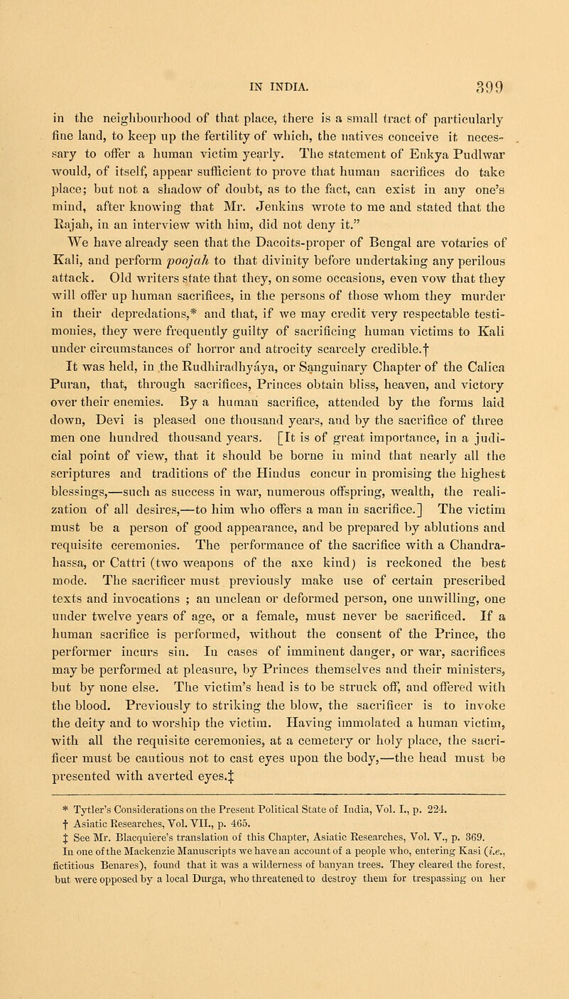 in the neighbourhood of that place, there is a small tract of particularly fine land, to keep up the fertility of -which, the natives conceive it neces- sary to offer a human victim yearly. The statement of Enkya Pudlwar would, of itself, appear sufficient to prove that human sacrifices do take place; but not a shadow of doubt, as to the fact, can exist in any one's mind, after knowing that Mr. Jenkins wrote to me and stated that the Eajah, in an interview with him, did not deny it. We have already seen that the Dacoits-proper of Bengal are votaries of Kali, and perform poojah to that divinity before undertaking any perilous attack. Old writers state that they, on some occasions, even vow that they will offer up human sacrifices, in the persons of those whom they murder in their depredations,* and that, if we may credit very respectable testi- monies, they were frequently guilty of sacrificing human victims to Kali under circumstances of horror and atrocity scarcely credible, f It was held, in the Rudhiradhyaya, or Sanguinary Chapter of the Calica Puran, that, through sacrifices, Princes obtain bliss, heaven, and victory over their enemies. By a human sacrifice, attended by the forms laid down, Devi is pleased one thousand years, and by the sacrifice of three men one hundred thousand years. [It is of great importance, in a judi- cial point of view, that it should be borne in mind that nearly all the scriptures and traditions of the Hindus concur in promising the highest blessings,—such as success in war, numerous offspring, wealth, the reali- zation of all desires,—to him who offers a man in sacrifice.] The victim must be a person of good appearance, and be prepared by ablutions and requisite ceremonies. The performance of the sacrifice with a Chandra- hassa, or Cattri (two weapons of the axe kind) is reckoned the best mode. The sacrificer must previously make use of certain prescribed texts and invocations ; an unclean or deformed person, one unwilling, one under twelve years of age, or a female, must never be sacrificed. If a human sacrifice is performed, without the consent of the Prince, the performer incurs sin. In cases of imminent danger, or war, sacrifices may be performed at pleasure, by Princes themselves and their ministers, but by none else. The victim's head is to be struck off, and offered with the blood. Previously to striking the blow, the sacrificer is to invoke the deity and to worship the victim. Having immolated a human victim, with all the requisite ceremonies, at a cemetery or holy place, the sacri- ficer must be cautious not to cast eyes upon the body,—the head must be presented with averted eyes.ij: * Tytler's Considerations on the Present Political State of India, Vol. I., p. 224. f Asiatic Researches, Vol. VII., p. 465. J See Mr. Blacquiere's translation of this Chapter, Asiatic Researches, Vol. V., p. 369. In one of the Mackenzie Manuscripts we have an account of a people who, entering Kasi (i.e., fictitious Benares), found that it was a wilderness of banyan trees. They cleared the forest, hut were opposed by a local Durga, who threatened to destroy them for trespassing on her