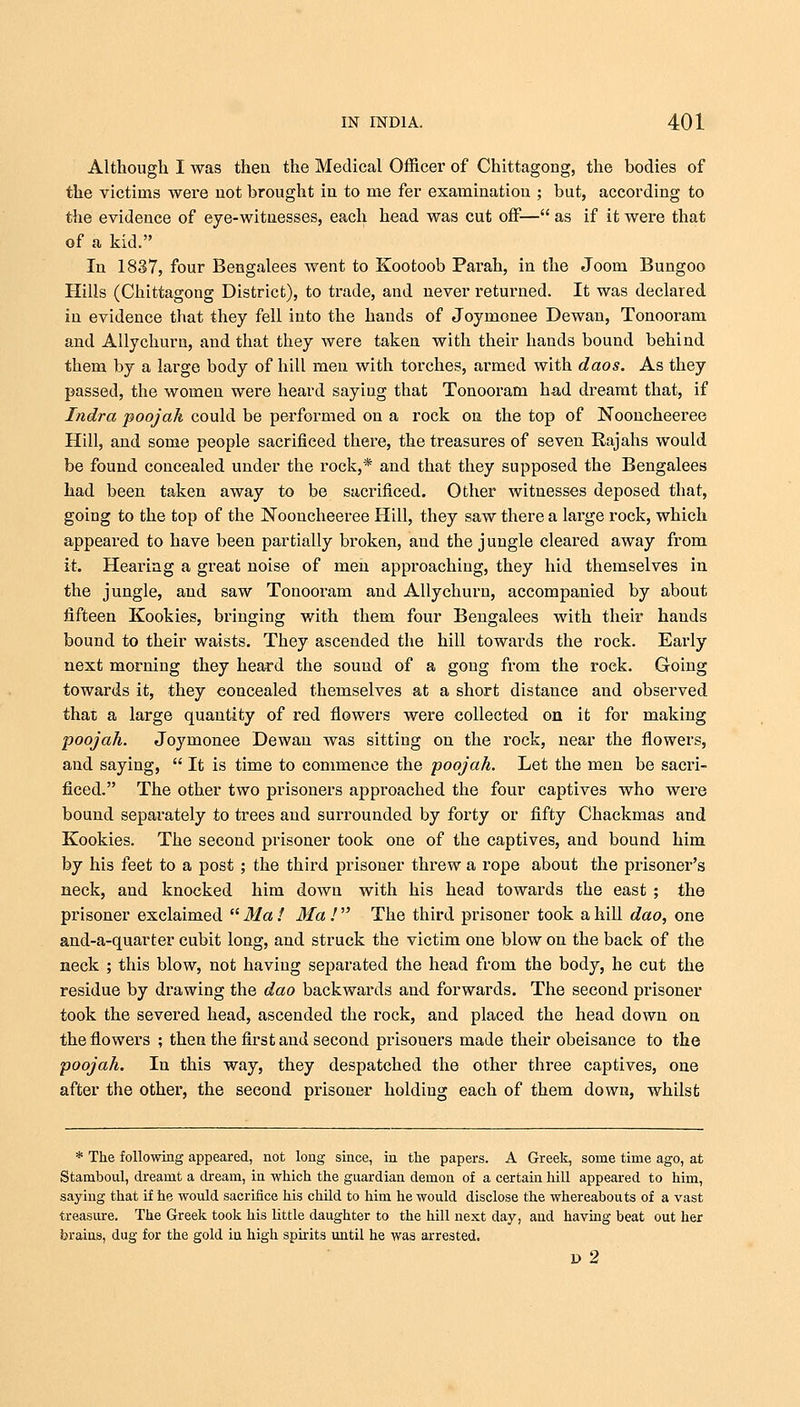 Although I was then the Medical Officer of Chittagong, the bodies of the victims were not brought in to me fer examination ; but, according to the evidence of eye-witnesses, each head was cut off— as if it were that of a kid. In 1837, four Bengalees went to Kootoob Parah, in the Joom Bungoo Hills (Chittagong District), to trade, and never returned. It was declared in evidence that they fell into the hands of Joymonee Dewan, Tonooram and Allychuru, and that they were taken with their hands bound behind them by a large body of hill men with torches, armed with daos. As they passed, the women were heard saying that Tonooram had dreamt that, if Indra poojah could be performed on a rock on the top of Nooncheeree Hill, and some people sacrificed there, the treasures of seven Rajahs would be found concealed under the rock,* and that they supposed the Bengalees had been taken away to be sacrificed. Other witnesses deposed that, going to the top of the Nooncheeree Hill, they saw there a large rock, which appeared to have been partially broken, and the jungle cleared away from it. Hearing a great noise of men approaching, they hid themselves in the jungle, and saw Tonooram and Allychuru, accompanied by about fifteen Kookies, bringing with them four Bengalees with their hands bound to their waists. They ascended the hill towards the rock. Early next morning they heard the sound of a gong from the rock. Going towards it, they eoncealed themselves at a short distance and observed that a large quantity of red flowers were collected on it for making poojah. Joymonee Dewan was sitting on the rock, near the flowers, and saying,  It is time to commence the poojah. Let the men be sacri- ficed. The other two prisoners approached the four captives who were bound separately to trees and surrounded by forty or fifty Chackmas and Kookies. The second prisoner took one of the captives, and bound him by his feet to a post ; the third prisoner threw a rope about the prisoner's neck, and knocked him down with his head towards the east ; the prisoner exclaimed  Ma ! Ma !  The third prisoner took a hill dao, one and-a-quarter cubit long, and struck the victim one blow on the back of the neck ; this blow, not having separated the head from the body, he cut the residue by drawing the dao backwards and forwards. The second prisoner took the severed head, ascended the rock, and placed the head down on the flowers ; then the first and second prisoners made their obeisance to the poojah. In this way, they despatched the other three captives, one after the other, the second prisoner holding each of them down, whilst * The following appeared, not long since, in the papers. A Greek, some time ago, at Stamboul, dreamt a dream, in which the guardian demon of a certain hill appeared to him, saying that if he would sacrifice his child to him he would disclose the whereabouts of a vast treasure. The Greek took his little daughter to the hill next day, and having beat out her brains, dug for the gold in high spirits until he was arrested. » 2