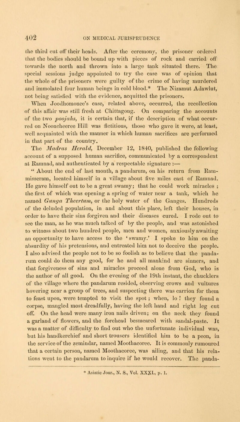 the third cut off their heads. After the ceremony, the prisoner ordered that the bodies should be bound up with pieces of rock and carried off towards the north and thrown into a large tank situated there. The special sessions judge appointed to try the case was of opinion that the whole of the prisoners were guilty of the crime of having murdered and immolated four human beings in cold blood.* The Nizamut Adawlut, not being satisfied with the evidence, acquitted the prisoners. When Joodhomonee's case, related above, occurred, the recollection of this affair was still fresh at Chittagoug. On comparing the accounts of the two poojahs, it is certain that, if the description of what occur- red on Nooncheeree Hill was fictitious, those who gave it were, at least, well acquainted with the manner in which humau sacrifices are performed in that part of the country. The Madras Herald, December 12, 1840, published the following account of a supposed human sacrifice, communicated by a correspondent at Ramuad, and authenticated by a respectable signature :—  About the end of last month, a pandarum, on his return from Ram- misseram, located himself in a village about five miles east of Ramnad. He gave himself out to be a great swamy; that he could work miracles ; the first of which was opening a spring of water near a tank, which he named Gunga Theertum, or the holy water of the Ganges. Hundreds of the deluded population, in and about this place, left their houses, in order to have their sins forgiven and their diseases cured. I rode out to see the man, as he was much talked of by the people, and was astonished to witness about two hundred people, men and women, anxiously awaiting an opportunity to have access to the ' swamy.' I spoke to him on the absurdity of his pretensions, and entreated him not to deceive the people. I also advised the people not to be so foolish as to believe that the panda- rum could do them any good, for he and all mankind are sinners, and that forgiveness of sins and miracles proceed alone from God, who is the author of all good. On the evening of the 19th instant, the chucklers of the village where the pandarum resided, observing crows and vultures hovering near a group of trees, and suspecting there was carrion for them to feast upon, were tempted to visit the spot; when, lo ! they found a corpse, mangled most dreadfully, having the left hand and right leg cut off. On the head were many iron nails driven; on the neck they found a garland of flowers, and the forehead besmeared with sandal-paste. It was a matter of difficulty to find out who the unfortunate individual was, but his handkerchief and short trousers identified him to be a peon, in the service of the zemindar, named Moothacoree. It is commonly rumoured that a certain person, named Moothacoree, was ailing, and that his rela- tions went to the pandarum to inquire if he would recover. The panda- * Asiatic Jour., N. S., Vol. XXXI., p. 1.