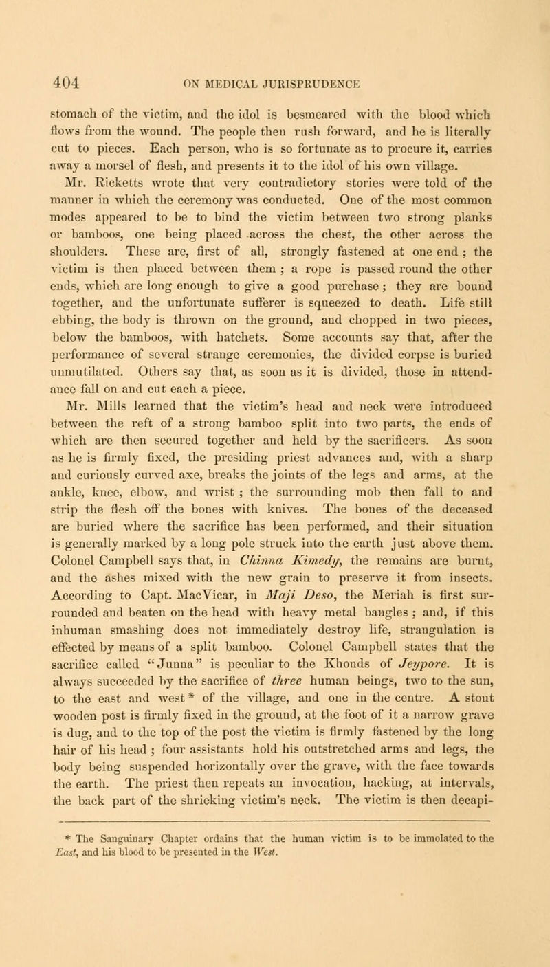 stomach of the victim, and the idol is besmeared with the blood which flows from the wound. The people then rush forward, and he is literally cut to pieces. Each person, who is so fortunate as to procure it, carries away a morsel of flesh, and presents it to the idol of his own village. Mr. Ricketts wrote that very contradictory stories were told of the mauner in which the ceremony was conducted. One of the most common modes appeared to be to bind the victim between two strong planks or bamboos, one being placed across the chest, the other across the shoulders. These are, first of all, strongly fastened at one end ; the victim is then placed between them ; a rope is passed round the other ends, which are long enough to give a good purchase ; they are bound together, and the unfortunate sufferer is squeezed to death. Life still ebbing, the body is thrown on the ground, and chopped in two pieces, below the bamboos, with hatchets. Some accounts say that, after the performance of several strange ceremonies, the divided corpse is buried unmutilated. Others say that, as soon as it is divided, those in attend- ance fall on and cut each a piece. Mr. Mills learned that the victim's head and neck were introduced between the reft of a strong bamboo split into two parts, the ends of which are then secured together and held by the sacrificers. As soon as he is firmly fixed, the presiding priest advances and, with a sharp and curiously curved axe, breaks the joints of the legs and arms, at the ankle, knee, elbow, and wrist ; the surrounding mob then fall to and strip the flesh off the bones with knives. The bones of the deceased are buried where the sacrifice has been performed, and their situation is generally marked by a long pole struck into the earth just above them. Colonel Campbell says that, in Chinna Rimedy, the remains are burnt, and the ashes mixed with the new grain to preserve it from insects. According to Capt. Mac Vicar, in Maji Deso, the Meriah is first sur- rounded and beaten on the head with heavy metal bangles ; and, if this inhuman smashing does not immediately destroy life, strangulation is effected by means of a split bamboo. Colonel Campbell states that the sacrifice called Junna is peculiar to the Khonds of Jeypore. It is always succeeded by the sacrifice of three human beings, two to the sun, to the east and west * of the village, and one in the centre. A stout wooden post is firmly fixed in the ground, at the foot of it a narrow grave is dug, and to the top of the post the victim is firmly fastened by the long hair of his head ; four assistants hold his outstretched arms and legs, the body being suspended horizontally over the grave, with the face towards the earth. The priest then repeats an invocation, hacking, at intervals, the back part of the shrieking victim's neck. The victim is then decapi- * The Sanguinary Chapter ordains that the human victim is to be immolated to the East, and his blood to be presented in the West.