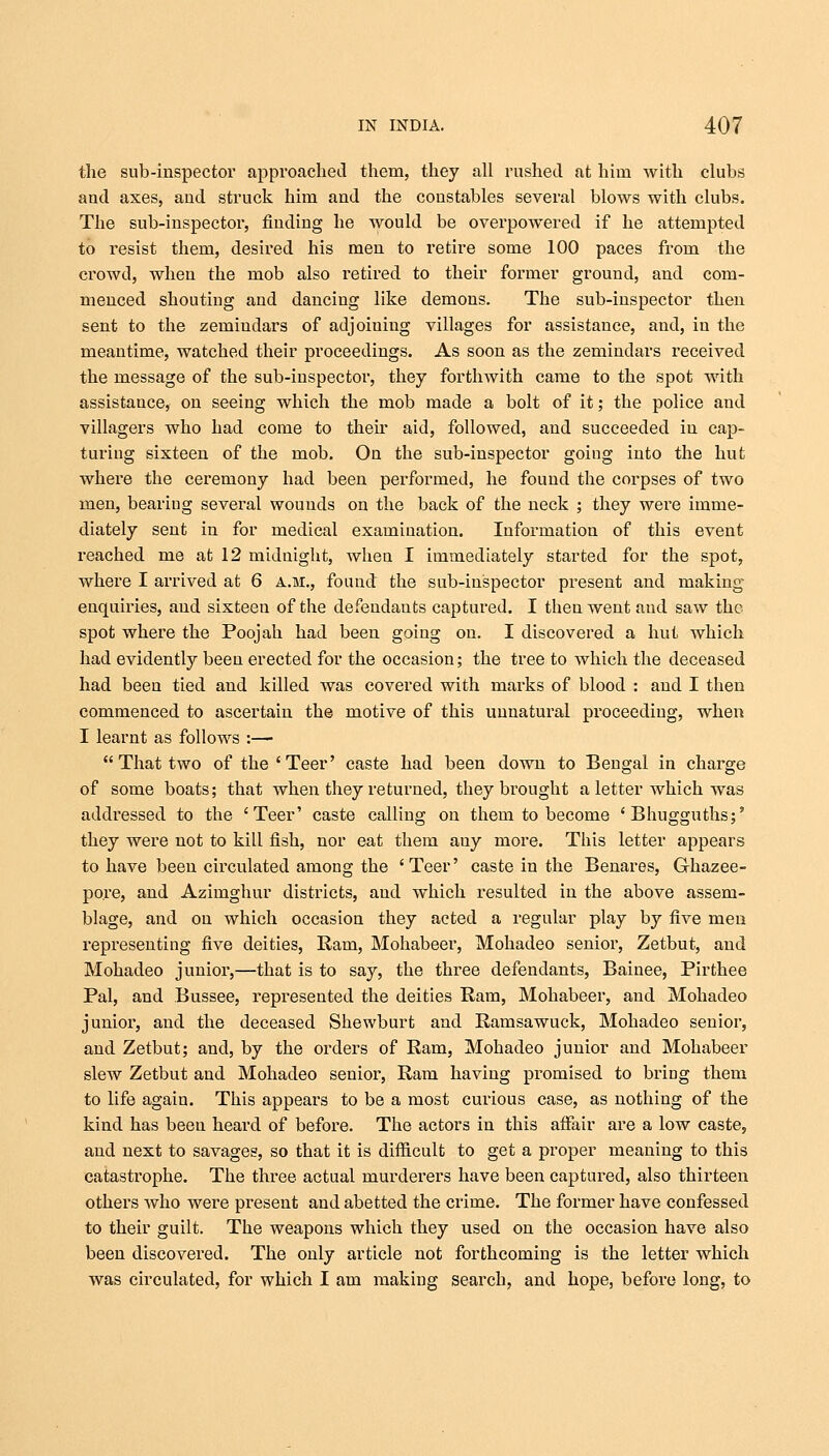 the sub-inspector approached them, they all rushed at him with clubs and axes, and struck him and the constables several blows with clubs. The sub-inspector, finding he would be overpowered if he attempted to resist them, desired his men to retire some 100 paces from the crowd, when the mob also retired to their former ground, and com- menced shouting and dancing like demons. The sub-inspector then sent to the zemindars of adjoiuiug villages for assistance, and, in the meantime, watched their proceedings. As soon as the zemindars received the message of the sub-inspector, they forthwith came to the spot with assistance, on seeing which the mob made a bolt of it; the police and villagers who had come to their aid, followed, and succeeded in cap- turing sixteen of the mob. On the sub-inspector going into the hut where the ceremony had been performed, he found the corpses of two men, bearing several wounds on the back of the neck ; they were imme- diately sent in for medical examination. Information of this event reached me at 12 midnight, when I immediately started for the spot, where I arrived at 6 a.m., found the sub-inspector present and making enquiries, and sixteen of the defendants captured. I then went and saw the spot where the Poojah had been going on. I discovered a hut which had evidently been erected for the occasion; the tree to which the deceased had been tied and killed was covered with marks of blood : and I then commenced to ascertain the motive of this unnatural proceeding, when I learnt as follows :—  That two of the'Teer' caste had been down to Bengal in charge of some boats; that when they returned, they brought a letter which was addressed to the 'Teer' caste calling on them to become ' Bhugguths;' they were not to kill fish, nor eat them auy more. This letter appears to have been circulated among the 'Teer' caste in the Benares, G-hazee- po.re, and Azimghur districts, and which resulted in the above assem- blage, and on which occasion they acted a regular play by five men representing five deities, Ram, Mohabeer, Mohadeo senior, Zetbut, and Mohadeo junior,—that is to say, the three defendants, Bainee, Pirthee Pal, and Bussee, represented the deities Ram, Mohabeer, and Mohadeo junior, and the deceased Shewburt and Ramsawuck, Mohadeo senior, and Zetbut; and, by the orders of Ram, Mohadeo junior and Mohabeer slew Zetbut and Mohadeo senior, Ram having promised to bring them to life again. This appeal's to be a most curious case, as nothing of the kind has been heard of before. The actors in this affair are a low caste, and next to savages, so that it is difficult to get a proper meaning to this catastrophe. The three actual murderer's have been captured, also thirteen others who were present and abetted the crime. The former have confessed to their guilt. The weapons which they used on the occasion have also been discovered. The only article not forthcoming is the letter which was circulated, for which I am making search, and hope, before long, to