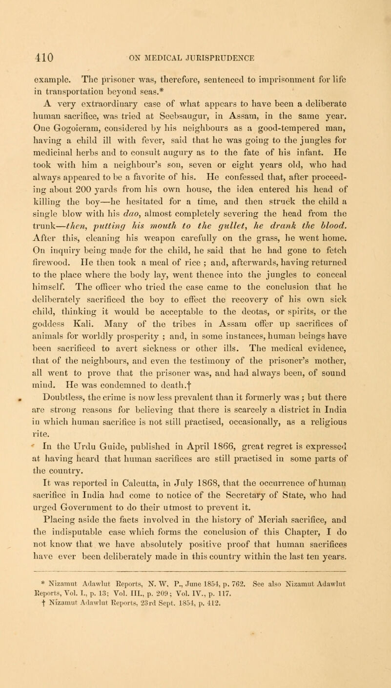 example. The prisoner was, therefore, sentenced to imprisonment for life in transportation beyond seas.* A very extraordinary case of what appears to have been a deliberate human sacrifice, was tried at Seebsaugur, in Assam, in the same year. One Gogoieram, considered by his neighbours as a good-tempered man, having a child ill with fever, said that he was going to the jungles for medicinal herbs and to consult augury as to the fate of his infant. He took with him a neighbour's son, seven or eight years old, who had always appeared to be a favorite of his. He confessed that, after proceed- ing about 200 yards from his own house, the idea entered his head of killing the boy—he hesitated for a time, and then struck the child a single blow with his dao, almost completely severing the head from the trunk—then, putting his mouth to the gullet, he drank the blood. After this, cleaning his weapon carefully on the grass, he went home. On inquiry being made for the child, he said that he had gone to fetch firewood. He then took a meal of rice ; and, afterwards, having returned to the place where the body lay, went thence into the jungles to conceal himself. The officer who tried the case came to the conclusion that he deliberately sacrificed the boy to effect the recovery of his own sick child, thinking it would be acceptable to the deotas, or spirits, or the goddess Kali. Many of the tribes in Assam offer up sacrifices of animals for worldly prosperity ; and, in some instances, human beings have been sacrificed to avert sickness or other ills. The medical evidence, that of the neighbours, and even the testimony of the prisoner's mother, all went to prove that the prisoner was, and had always been, of sound mind. He was condemned to death.\ Doubtless, the crime is now less prevalent than it formerly was ; but there are strong reasons for believing that there is scarcely a district in India iu which humau sacrifice is not still practised, occasionally, as a religious rite. ■' In the Urdu Guide, published in April 1866, great regret is expressed at having heard that human sacrifices are still practised in some parts of the country. It was reported in Calcutta, in July 1868, that the occurrence of human sacrifice in India had come to notice of the Secretary of State, who had urged Government to do their utmost to prevent it. Placing aside the facts involved in the history of Meriah sacrifice, and the indisputable case which forms the conclusion of this Chapter, I do not know that we have absolutely positive proof that human sacrifices have ever been deliberately made in this country within the last ten years. * Nizamut Adawlut Reports, N. W. P., June 185-4, p. 762. See also Nizamut Adawlut Reports, Vol. I., p. 13; Vol. III., p. 209; Vol. IV., p. 117. t Nizamut Adawlut Reports, 23rd Sept. 1854, p. 412.