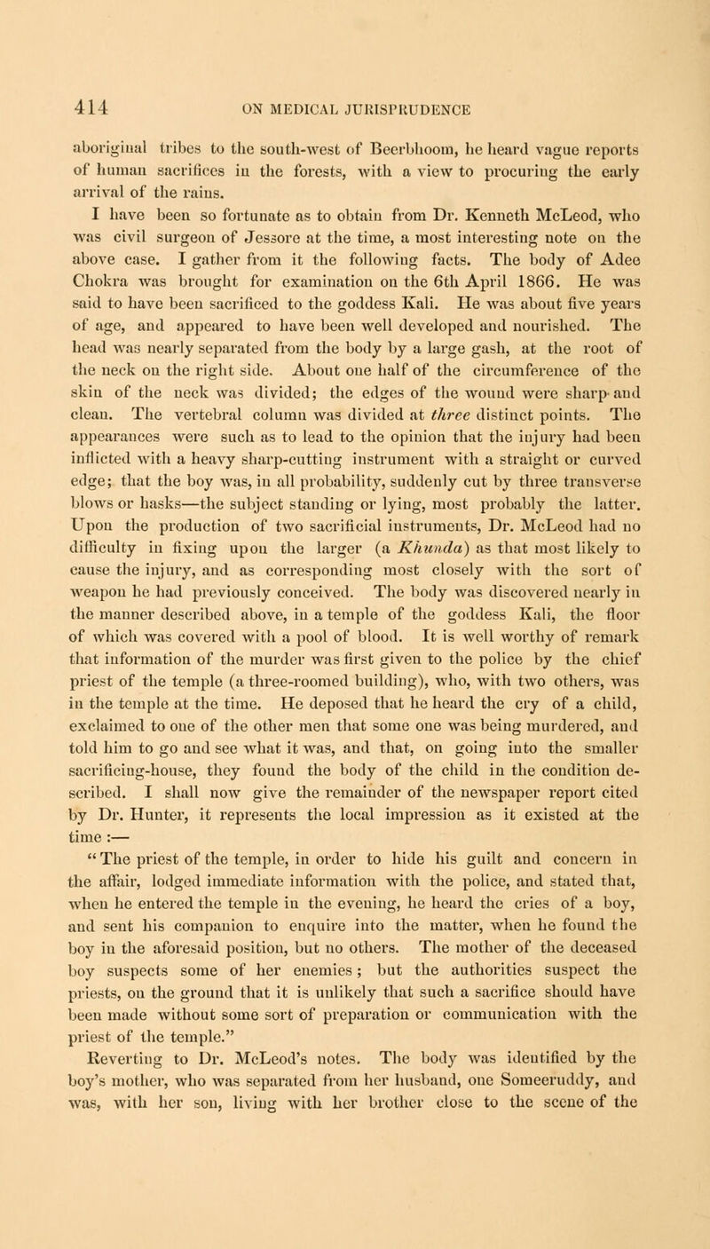 aboriginal tribes to the south-west of Beerbhoom, he heard vague reports of human sacrifices iu the forests, with a view to procuring the early arrival of the rains. I have been so fortunate as to obtain from Dr. Kenneth McLeod, who was civil surgeon of Jessore at the time, a most interesting note on the above case. I gather from it the following facts. The body of Adee Chokra was brought for examination on the 6th April 1866. He was said to have been sacrificed to the goddess Kali. He was about five years of age, and appeared to have been well developed and nourished. The head was nearly separated from the body by a large gash, at the root of the neck on the right side. About one half of the circumference of the skin of the neck was divided; the edges of the wound were sharp-and clean. The vertebral column was divided at three distinct points. The appearances were such as to lead to the opinion that the injury had been inflicted with a heavy sharp-cutting instrument with a straight or curved edge; that the boy was, in all probability, suddenly cut by three transverse blows or hasks—the subject standing or lying, most probably the latter. Upon the production of two sacrificial instruments, Dr. McLeod had no difficulty in fixing upon the larger (a Khunda) as that most likely to cause the injury, and as corresponding most closely with the sort of weapon he had previously conceived. The body was discovered nearly in the manner described above, in a temple of the goddess Kali, the floor of which was covered with a pool of blood. It is well worthy of remark that information of the murder was first given to the police by the chief priest of the temple (a three-roomed building), who, with two others, was in the temple at the time. He deposed that he heard the cry of a child, exclaimed to one of the other men that some one was being murdered, and told him to go and see what it was, and that, on going into the smaller sacrificing-house, they fouud the body of the child in the condition de- scribed. I shall now give the remainder of the newspaper report cited by Dr. Hunter, it represents the local impression as it existed at the time :—  The priest of the temple, in order to hide his guilt and concern in the affair, lodged immediate information with the police, and stated that, when he entered the temple iu the evening, he heard the cries of a boy, and sent his companion to encpjire into the matter, when he found the boy in the aforesaid position, but no others. The mother of the deceased boy suspects some of her enemies; but the authorities suspect the priests, ou the ground that it is unlikely that such a sacrifice should have been made without some sort of preparation or communication with the priest of the temple. Revertiug to Dr. McLeod's notes. The body was identified by the boy's mother, who was separated from her husband, one Someeruddy, and was, with her son, living with her brother close to the scene of the