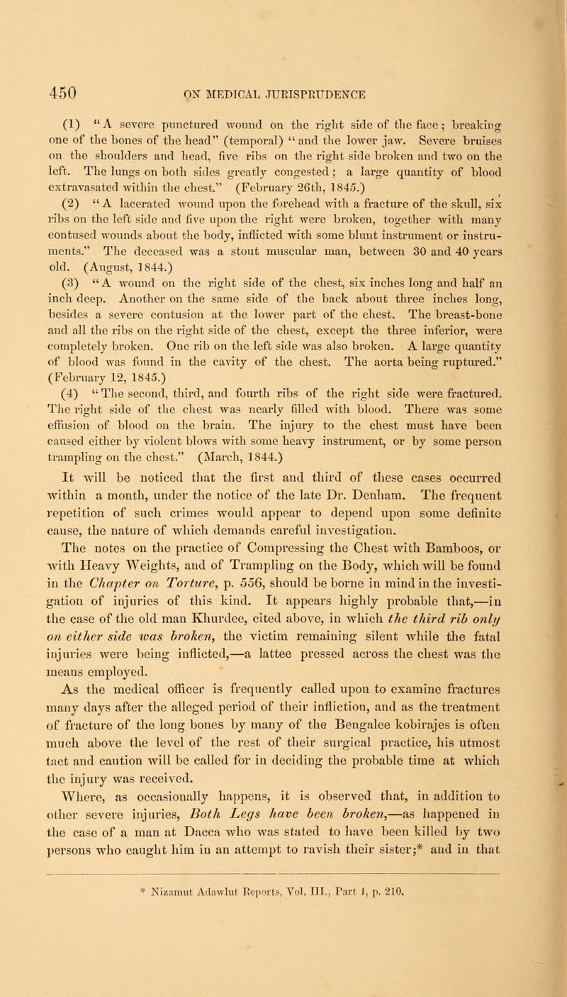 (1) A severe punctured wound on the right side of the face; breaking one of the bones of the head (temporal)  and the lower jaw. Severe bruises on the shoulders and head, five ribs on the right side broken and two on the left. The lungs on both sides greatly congested; a large quantity of blood cxtravasated within the chest. (February 26th, 1845.) (2)  A lacerated wound upon the forehead with a fracture of the skull, six ribs on the left side and five upon the right were broken, together with many contused wounds about the body, inflicted with some blunt instrument or instru- ments. The deceased was a stout muscular man, between 30 and 40 years old. (August, 1844.) (3)  A wound on the right side of the chest, six inches long and half an inch deep. Another on the same side of the back about three inches long, besides a severe contusion at the lower part of the chest. The breast-bone and all the ribs on the right side of the chest, except the three inferior, were completely broken. One rib on the left side was also broken. A large quantity of blood was found in the cavity of the chest. The aorta being ruptured. (February 12, 1845.) (4)  The second, third, and fourth ribs of the right side were fractured. The right side of the chest was neaidv filled with blood. There was some effusion of blood on the brain. The injury to the chest must have been caused either by violent blows with some heavy instrument, or by some person trampling on the chest. (March, 1844.) It will be noticed that the first and third of these cases occurred within a month, under the notice of the late Dr. Denham. The frequent repetition of such crimes would appear to depend upon some definite cause, the nature of which demands careful investigation. The notes on the practice of Compressing the Chest with Bamboos, or with Heavy Weights, and of Trampling on the Body, which will be found in the Chapter on Torture, p. 556, should be borne in mind in the investi- gation of injuries of this kind. It appears highly probable that,—in the case of the old man Khurdee, cited above, in which the third rib only on either side was broken, the victim remaining silent while the fatal injuries were being inflicted,—a lattee pressed across the chest was the means employed. As the medical officer is frequently called upon to examine fractures many days after the alleged period of their infliction, and as the treatment of fracture of the long bones by many of the Bengalee kobirajes is often much above the level of the rest of their surgical practice, his utmost tact and caution will be called for in deciding the probable time at which the injury was received. Where, as occasionally happens, it is observed that, in addition to other severe injuries, Both Legs have been broken,—as happened in the case of a man at Dacca who was stated to have been killed by two persons who caught him in an attempt to ravish their sister;* and in that