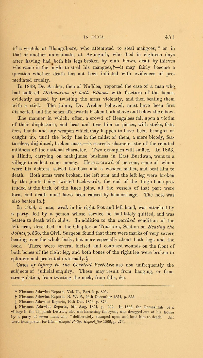 of a wretch, at Bhaugulpore, who attempted to steal maiigoes;* or in that of another unfortunate, at Azimgurh, who died in eighteen days after having had both his legs broken by club blows, dealt by thieves who came in the night to steal his mangoes, j—it may fairly become a question whether death has not been inflicted with evidences of pre- mediated cruelty. In 1848, Dr. Archer, then of Nuddea, reported the case of a man who_ had suffered Dislocation of both Elbows with fracture of the bones, evidently caused by twisting the arms violently, and then beating them with a stick. The joints, Dr. Archer believed, must have been first dislocated, and the bones afterwards broken both above and below the elbow. The manner in which, often, a crowd of Bengalees fall upon a victim of their displeasure, and beat and tear him to pieces, with sticks, fists, feet, hands, and any weapon which may happen to have been brought or caught up, until the body lies in the midst of them, a mere bloody, fea- tureless, disjointed, broken mass,—is scarcely characteristic of the reputed mildness of the national character. Two examples will suffice. In 1853, a Hindu, carrying on mahajunee business in East Burdwan, went to a village to collect some money. Here a crowd of persons, some of whom were his debtors, seized bamboos aud a wooden mallet, and beat him to death. Both arms were broken, the left arni and the left leg were broken by the joints being twisted backwards, the end of the thigh bone pro- truded at the back of the knee joint, all the vessels of that part were torn, and death must have been caused by haemorrhage. The nose was also beaten in.\ In 1854, a man, weak in his right foot and left hand, was attacked by a party, led by a person whose service he had lately quitted, aud was beaten to death with clubs. In addition to the mashed condition of the left arm, described in the Chapter on Torture, Section on Beating the Joints, p. 568, the Civil Surgeon found that there were marks of very severe beating over the whole body, but more especially about both legs and the back. There were several incised and contused wounds on the front of both bones of the right leg, and both bones of the right leg were broken to splinters and protruted externally. § Cases of injury to the Cervical Vertebra are not unfrequently the subjects of judicial enquiry. These may result from hanging, or from strangulation, from twisting the neck, from falls, &c. * Nizamut Adawlut Reports, Vol. II., Part 2, p. 805. f Nizamut Adawlut Reports, N. W. P., 26th December 1854, p. 853. J Nizamut Adawlut Reports, 10th Dec. 1853, p. 873. § Nizamut Adawlut Reports, 5th Aug. 1854, p. 222. In 1866, the Gomashtah of a village in the Tipperah District, who was harassing the ryots, was dragged out of his house by a party of seven men, who  deliberately stamped upon and beat him to death. All were transported for life.—Bengal Police Report for 1866, p. 276.