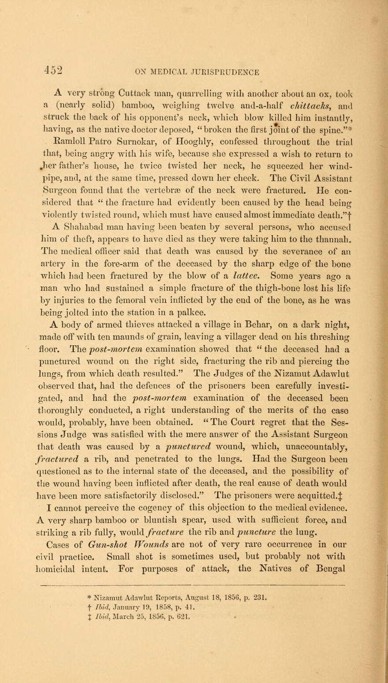 A very strong Cufctack man, quarrelling with another about an ox, took a (nearly solid) bamboo, weighing twelve and-a-half chittacks, and struck the back of his opponent's neck, which blow killed him instantly, having, as the native doctor deposed, broken the first joint of the spine.* Ramloll Patro Surnokar, of Hooghly, confessed throughout the trial that, being angry with his wife, because she expressed a wish to return to .her father's house, he twice twisted her neck, he squeezed her wind- pipe, and, at the same time, pressed down her cheek. The Civil Assistant Surgeon found that the vertebras of the neck were fractured. He con- sidered that  the fracture had evidently been caused by the head being violently twisted round, which must have caused almost immediate death.f A Shahabad man having been beaten by several persons, who accused him of theft, appears to have died as they were taking him to the thannah. The medical officer said that death was caused by the severance of an artery in the fore-arm of the deceased by the sharp edge of the bone which had been fractured by the blow of a lattee. Some years ago a man who had sustained a simple fracture of the thigh-bone lost his life by injuries to the femoral vein inflicted by the eud of the bone, as he was being jolted into the station in a palkee. A body of anned thieves attacked a village in Behar, on a dark night, made off with ten maunds of grain, leaving a villager dead on his threshing flooi\ The post-mortem examination showed that  the deceased had a punctured wound on the right side, fracturing the rib and piercing the lungs, from which death resulted. The Judges of the Nizamut Adawlut obseiwed that, had the defences of the prisoners been carefully investi- gated, and had the post-mortem examination of the deceased been thoroughly conducted, a right understanding of the merits of the case would, probably, have beeu obtained.  The Court regret that the Ses- sions Judge was satisfied with the mere answer of the Assistant Surgeon that death was caused by a punctured wound, which, unaccountably, fractured a rib, and penetrated to the lungs. Had the Surgeon been questioned as to the internal state of the deceased, and the possibility of the wound having been iuflicted after death, the real cause of death would have been more satisfactorily disclosed. The prisoners were acquitted.\ I cannot perceive the cogency of this objection to the medical evidence. A very sharp bamboo or bluntish spear, used with sufficient force, and striking a rib fully, would fracture the rib and puncture the lung. Cases of Gun-shot Wounds are not of very rare occurrence in our civil practice. Small shot is sometimes used, but probably not with homicidal intent. For purposes of attack, the Natives of Bengal * Nizamut Adawlut Reports, August IS, 185G, p. 231. f Ibid, January 19, 1858, p. 41. J J bid, March 25, 185G, p. G21.