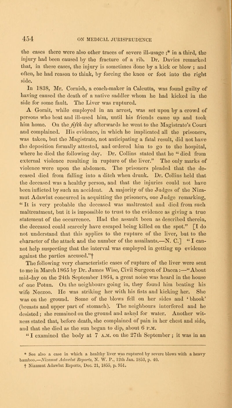 the cases there were also other traces of severe ill-usage ;* in a third, the injury had been caused by the fracture of a rib. Dr. Davies remarked that, in these cases, the injury is sometimes done by a kick or blow ; and often, he had reason to think, by forcing the knee or foot into the right side. In 1838, Mr. Cornish, a coach-maker in Calcutta, was found guilty of having caused the death of a native saddler whom he had kicked in the side for some fault. The Liver was ruptured. A Gorait, while employed in an arrest, was set upon by a crowd of persons who beat and ill-used him, until his friends came up and took him home. On the fifth day afterwards he went to the Magistrate's Court and complained. His evidence, in which he implicated all the prisoners, was taken, but the Magistrate, not anticipating a fatal result, did not have the deposition formally attested, and ordered him to go to the hospital, where he died the following day. Dr. Collins stated that he  died from external violence resulting in rupture of the liver. The only marks of violence were upon the abdomen. The prisoners pleaded that the de- ceased died from falling into a ditch when druuk. Dr. Collins held that the deceased was a healthy person, and that the injuries could not have been inflicted by such au accident. A majority of the Judges of the Niza- mut Adawlut concurred in acquitting the prisoners, one Judge remai'king,  It is very probable the deceased was maltreated and died from such maltreatment, but it is impossible to trust to the evidence as giving a true statement of the occurrence. Had the assault been as described therein, the deceased could scarcely have escaped being killed on the spot. [I do not understand that this applies to the rupture of the liver, but to the character of the attack and the number of the assailants.—N. C]  I can- not help suspecting that the interval was employed in getting up evidence against the parties accused.f The following very characteristic cases of rupture of the liver were sent to me in March 1865 by Dr. James Wise, Civil Surgeon of Dacca:—About mid-day on the 24th September 1864, a great noise was heard in the house of one Potun. On the neighbours going in, they found him beating his wife Neezoo. He was striking her with his fists and kicking her. She was on the ground. Some of the blows fell on her sides and ' bhook' (breasts and upper part of stomach). The neighbours interfered and he desisted ; she remained on the ground and asked for water. Another wit- ness stated that, before death, she complained of pain in her chest and side, and that she died as the sun began to dip, about 6 p.m.  I examined the body at 7 a.m. on the 27 th September ; it was in an * See also a case in which a healthy liver was ruptured by severe blows with a heavy bamboo.—Nizamut Adawlut Reports, N. W. P., 12th Jan. 1853, p. 40. f Nizamut Adawlut Reports, Dec. 21, 1855, p. 951.