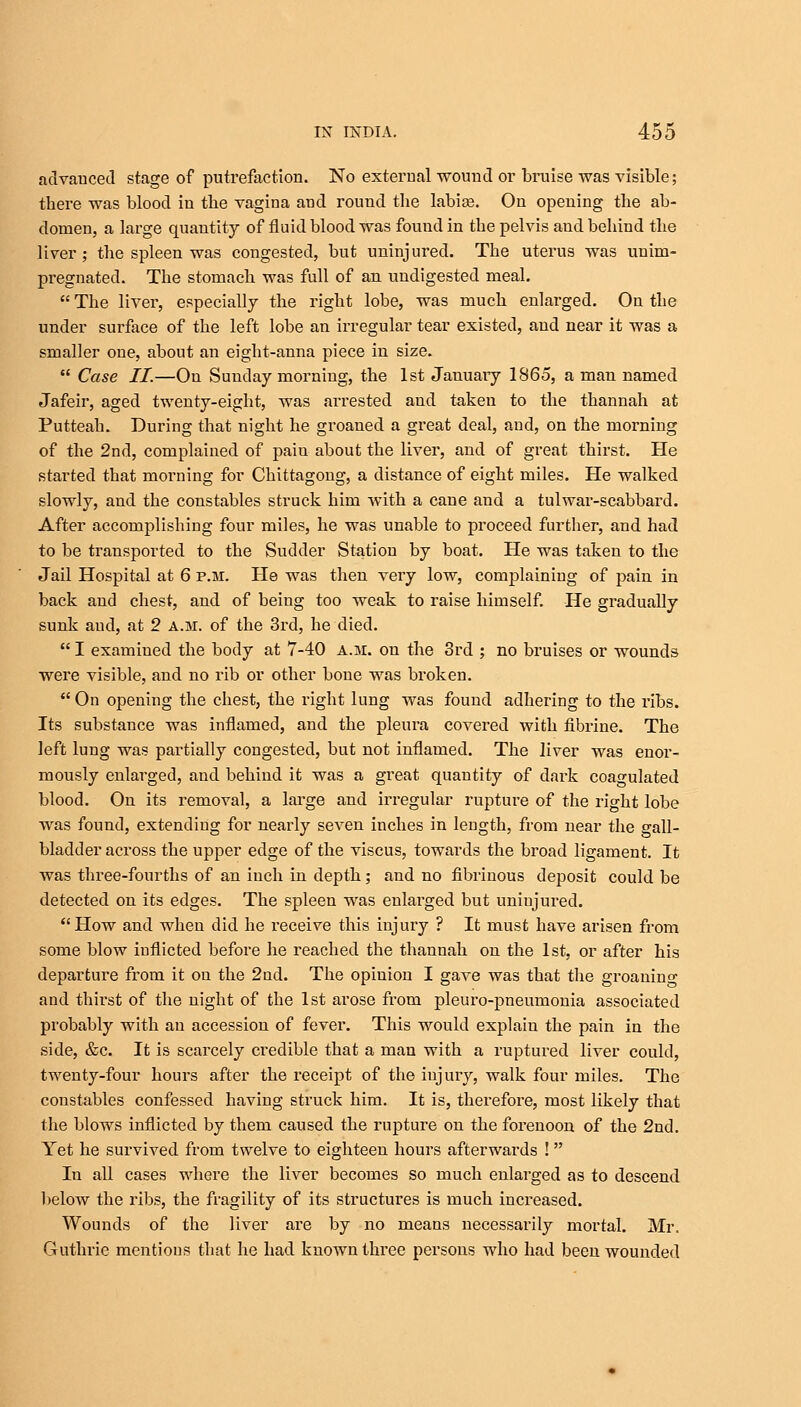 advauced stage of putrefaction. No external wound or bruise was visible; there was blood in the vagina and round the labioe. On opening the ab- domen, a large quantity of fluid blood was found in the pelvis and behind the liver; the spleen was congested, but uninjured. The uterus was unim- pregnated. The stomach was full of an undigested meal.  The liver, especially the right lobe, was much enlarged. On the under surface of the left lobe an irregular tear existed, and near it was a smaller one, about an eight-anna piece in size.  Case II—On Sunday morning, the 1st January 1865, a man named Jafeir, aged twenty-eight, was arrested and taken to the thannah at Putteah. During that night he groaned a great deal, and, on the morning of the 2nd, complained of pain about the liver, and of great thirst. He started that morning for Chittagong, a distance of eight miles. He walked slowly, and the constables struck him with a cane and a tulwar-scabbard. After accomplishing four miles, he was unable to proceed further, and had to be transported to the Sudder Station by boat. He was taken to the Jail Hospital at 6 p.m. He was then very low, complaining of pain in back and chest, and of being too weak to raise himself. He gradually sunk and, at 2 a.m. of the 3rd, he died.  I examined the body at 7-40 a.m. on the 3rd ; no bruises or wounds were visible, and no rib or other bone was broken.  On opening the chest, the right lung was found adhering to the ribs. Its substance was inflamed, and the pleura covered with fibrine. The left lung was partially congested, but not inflamed. The liver was enor- mously enlarged, and behind it was a great quantity of dark coagulated blood. On its removal, a large and irregular rupture of the right lobe was found, extending for nearly seven inches in length, from near the gall- bladder across the upper edge of the viscus, towards the broad ligament. It was three-fourths of an inch in depth; and no fibrinous deposit could be detected on its edges. The spleen was enlarged but uniujured. How and when did he receive this injury ? It must have arisen from some blow inflicted before he reached the thannah on the 1st, or after his departure from it on the 2ud. The opinion I gave was that the groanino- and thirst of the night of the 1st arose from pleuro-pneumonia associated probably with an accession of fever. This would explain the pain in the side, &c. It is scarcely credible that a man with a ruptured liver could, twenty-four hours after the receipt of the injury, walk four miles. The constables confessed having struck him. It is, therefore, most likely that the blows inflicted by them caused the rupture on the forenoon of the 2nd. Yet he survived from twelve to eighteen hours afterwards ! In all cases where the liver becomes so much enlarged as to descend below the ribs, the fragility of its structures is much increased. Wounds of the liver are by no means necessarily mortal. Mr. Guthrie mentions that he had known three persons who had been wounded