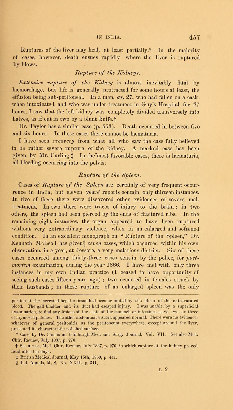 Ruptures of the liver may heal, at least partially.* In the majority of cases, however', death eusues rapidly where the liver is ruptured by blows. Rupture of the Kidneys. Extensive rupture of the Kidney is almost inevitably fatal by haemorrhage, but life is generally protracted for some hours at least, the effusion being sub-peritoneal. In a man, cet. 27, who had fallen on a cask, when intoxicated, and who was under treatment in G-uy's Hospital for 27 hours, I saw that the left; kidney was completely divided trausversely into halves, as if cut in two by a blunt knife.f Dr. Taylor has a similar case (p. 553). Death occurred in between five and six hours. In these cases there cannot be haematuria. I have seen recovery from what all who saw the case fully believed to be rather severe rupture of the kidney. A marked case has been given by Mr. Curling.J In the most favorable cases, there is haematuria, all bleeding occurring into the pelvis. Rupture of the Spleen. Cases of Rupture of the Spleen are certainly of very frequent occur- rence in India, but eleven years' reports contain only thirteen instances. In five of these there were discovered other evidences of severe mal- treatment. In two there were traces of injury to the brain; in two others, the spleen had been pierced by the ends of fractured ribs. In the remaining eight iustances, the organ appeared to have been ruptured without very extraordinary violeuce, when in an enlarged and softened condition. In an excellent monograph on  Rupture of the Spleen, Dr. Kenneth McLeod has given§ seven cases, which occurred within his own observation, in a year, at Jessore, a very malarious district. Six of these cases occurred among thirty-three cases sent in by the police, for post- mortem examination, during the year 1866. I have met with only three instances in my own Indian practice (I ceased to have opportunity of seeing such cases fifteen years ago) ; two occurred in females struck by their husbands ; in these rupture of an enlarged spleen was the only portion of the lacerated hepatic tissue had become united by the fibrin of the extravasated blood. The gall bladder and its duct had escaped injury. I was unable, by a superficial examination, to find any lesions of the coats of the stomach or intestines, save two or three ecchymosed patches. The other abdominal viscera appeared normal. There were no evidences whatever of general peritonitis, as the peritoneum everywhere, except around the liver, presented its characteristic polished surface. * Case by Dr. Chisholm, Edinburgh Med. and Surg. Journal, Vol. VII. See also Med. Chir. Review, July 1837, p. 270. f See a case, Med. Chir. Review, July 1837, p. 270, in which rupture of the kidney proved fatal after ten days. % British Medical Journal, May 15th, 1859, p. 441. § Ind. Annals, M. S., No. XXII., p. 341. L 2